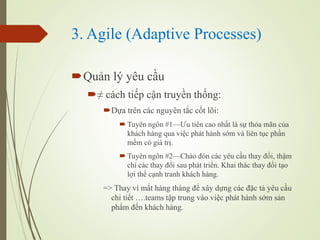 3. Agile (Adaptive Processes)
?Qu?n l? yu c?u
? cch ti?p c?n truy?n th?ng:
?D?a trn cc nguyn t?c c?t l?i:
? Tuyn ng?n #1?u tin cao nh?t l s? th?a m?n c?a
khch hng qua vi?c pht hnh s?m v lin t?c ph?n
m?m c gi tr?.
? Tuyn ng?n #2Cho ?n cc yu c?u thay ??i, th?m
ch cc thay ??i sau pht tri?n. Khai thc thay ??i t?o
l?i th? c?nh tranh khch hng.
=> Thay v m?t hng thng ?? x?y d?ng cc ??c t? yu c?u
chi ti?t .teams t?p trung vo vi?c pht hnh s?m s?n
ph?m ??n khch hng.
 