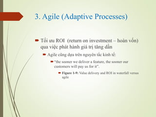 3. Agile (Adaptive Processes)
? T?i ?u ROI (return on investment C hon v?n)
qua vi?c pht hnh gi tr? t?ng d?n
? Agile c?ng d?a trn nguyn t?c kinh t?:
?the sooner we deliver a feature, the sooner our
customers will pay us for it.
? Figure 1-9: Value delivery and ROI in waterfall versus
agile
 