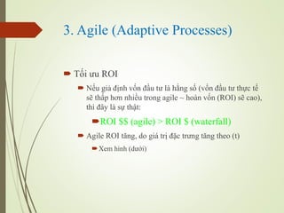 3. Agile (Adaptive Processes)
? T?i ?u ROI
? N?u gi? ??nh v?n ??u t? l h?ng s? (v?n ??u t? th?c t?
s? th?p h?n nhi?u trong agile ~ hon v?n (ROI) s? cao),
th ??y l s? th?t:
?ROI $$ (agile) > ROI $ (waterfall)
? Agile ROI t?ng, do gi tr? ??c tr?ng t?ng theo (t)
?Xem hnh (d??i)
 