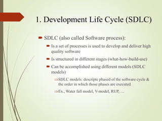 1. Development Life Cycle (SDLC)
? SDLC (also called Software process):
? Is a set of processes is used to develop and deliver high
quality software
? Is structured in different stages (what-how-build-use)
? Can be accomplished using different models (SDLC
models)
?SDLC models: descripte phased of the software cycle &
the order in which those phases are executed
?Ex., Water fall model, V-model, RUP, 
 