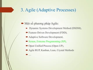 3. Agile (Adaptive Processes)
? M?t s? ph??ng php Agile:
? Dynamic Systems Development Method (DSDM),
? Feature-Driven Development (FDD),
? Adaptive Software Development,
? Scrum, Extreme Programming (XP),
? Open Unified Process (Open UP),
? Agile RUP, Kanban, Lean, Crystal Methods
? 
 