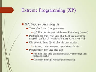 Extreme Programming (XP)
? XP: ???c s? d?ng r?ng r?i
? Team g?m 5  10 programmers:
?ng?i lm vi?c cng v?i ??i di?n c?a khch hng (on-site).
? Pht tri?n t?p trung vo vi?c pht hnh cc ??c tr?ng
t?ng d?n (builds or iterations th??ng xuyn/lin t?c).
? Cc yu c?u ???c ??c t? nh? cc user stories
?m?i story ~ ch?c n?ng m?i ng??i dng yu c?u.
? Programmers lm vi?c theo c?p
?Ph?i tu?n theo strict coding standards, v th?c hi?n unit
test code c?a h?.
?Customers tham gia vo acceptance testing.
 