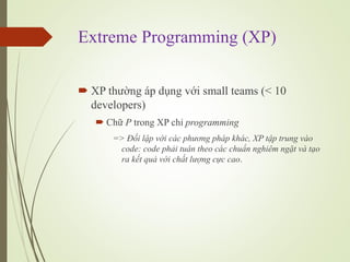 Extreme Programming (XP)
? XP th??ng p d?ng v?i small teams (< 10
developers)
? Ch? P trong XP ch? programming
=> ??i l?p v?i cc ph??ng php khc, XP t?p trung vo
code: code ph?i tu?n theo cc chu?n nghim ng?t v t?o
ra k?t qu? v?i ch?t l??ng c?c cao.
 