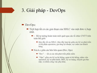 3. Gi?i php - DevOps
? DevOps:
? Tch h?p t?t c? cc giai ?o?n c?a SDLC vo m?t ??n v? h?p
nh?t.
? ~ H? t? t??ng hon ton m?i qut qua cc t? ch?c CNTT trn
ton th? gi?i:
? thc ??y t?i ?u SDLC, thc ??y h?p tc gi?a cc k? s? pht tri?n
v b? ph?n operation, gia t?ng l?i nhu?n, s? t.m?n c?a khch
hng.
? Xa k.c gi?a cc bn lin quan (Dev, Ops)
? Dev: ~ t?t c? cc nh pht tri?n ph?n m?m
? Ops: g?m cc k? s? h? th?ng, qu?n tr? h? th?ng, nh?n vin
operation, k? s? pht hnh, DBA, k? s? m?ng, chuyn gia b?o
m?t, v nhi?u c?ng vi?c ph? khc.
 