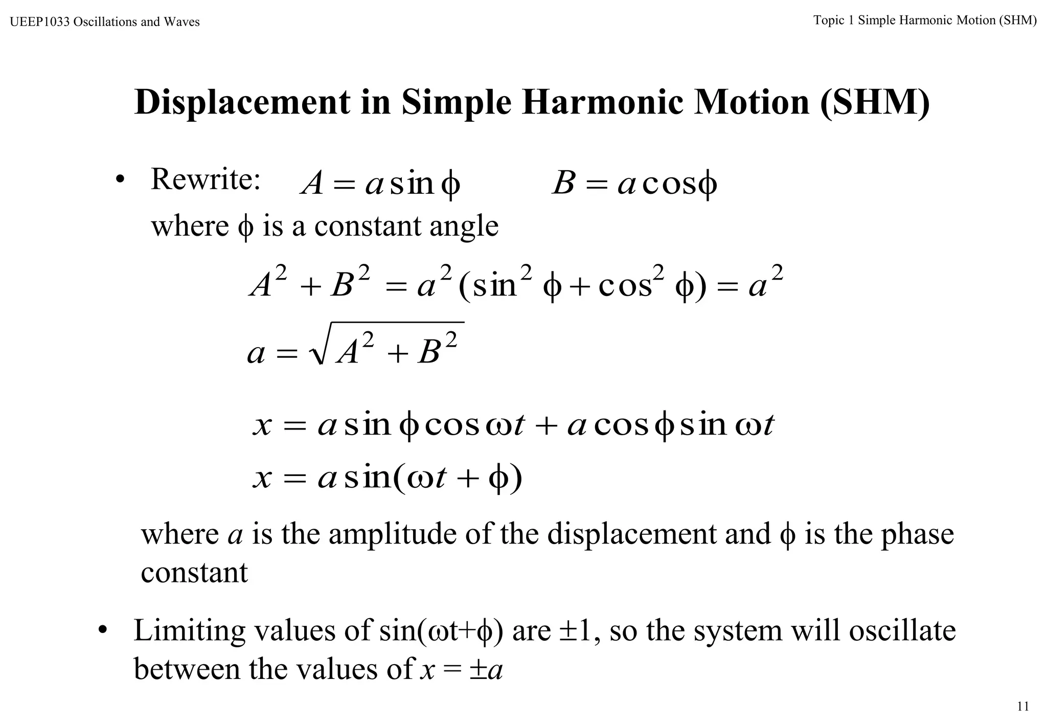 11
Topic 1 Simple Harmonic Motion (SHM)UEEP1033 Oscillations and Waves
Displacement in Simple Harmonic Motion (SHM)
• Rewrite:
where  is a constant angle
 sinaA  cosaB
22
222222
)cos(sin
BAa
aaBA


)sin(
sincoscossin


tax
tatax
where a is the amplitude of the displacement and  is the phase
constant
• Limiting values of sin(t+) are 1, so the system will oscillate
between the values of x = a
 