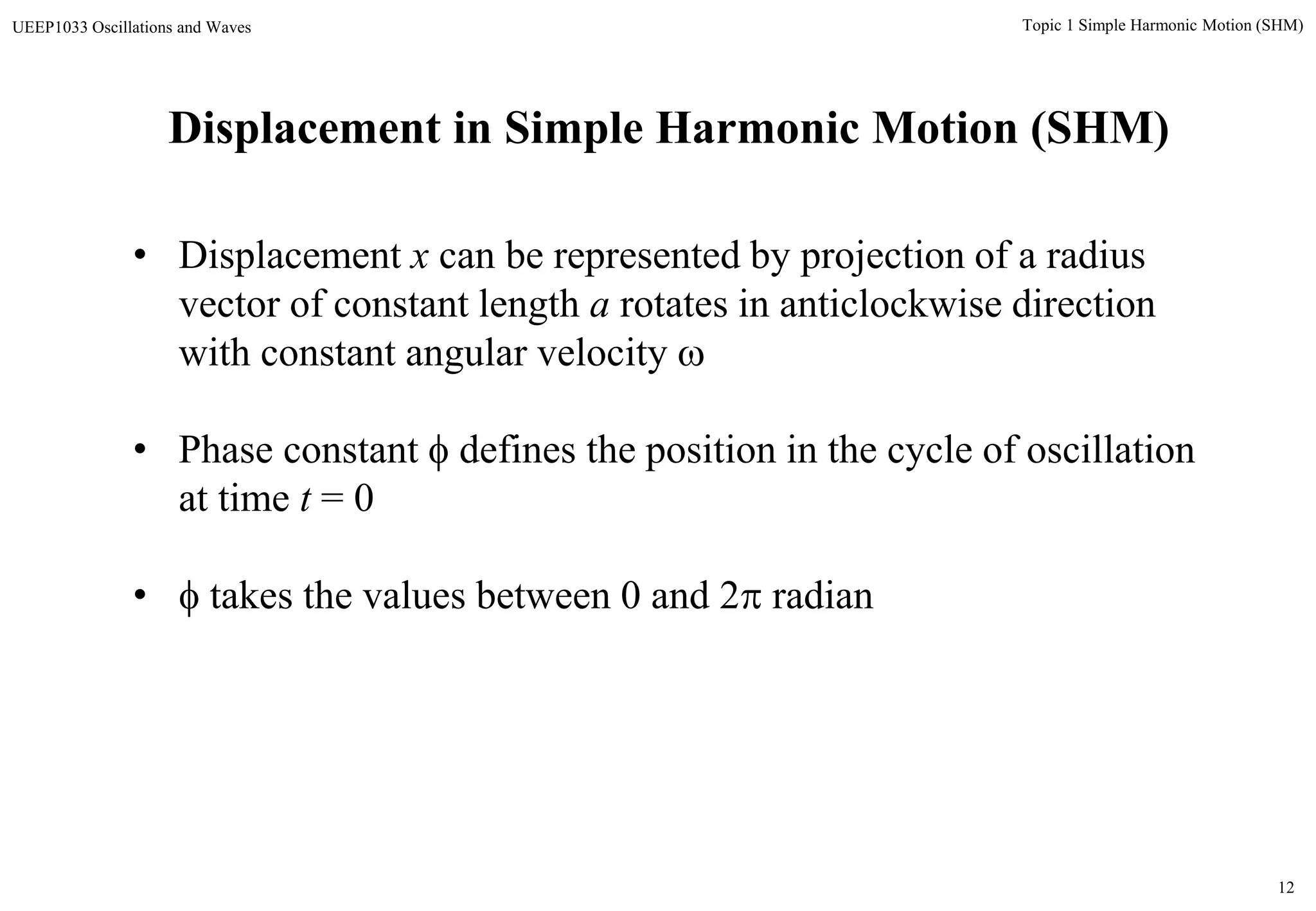 12
Topic 1 Simple Harmonic Motion (SHM)UEEP1033 Oscillations and Waves
Displacement in Simple Harmonic Motion (SHM)
• Displacement x can be represented by projection of a radius
vector of constant length a rotates in anticlockwise direction
with constant angular velocity 
• Phase constant  defines the position in the cycle of oscillation
at time t = 0
•  takes the values between 0 and 2 radian
 