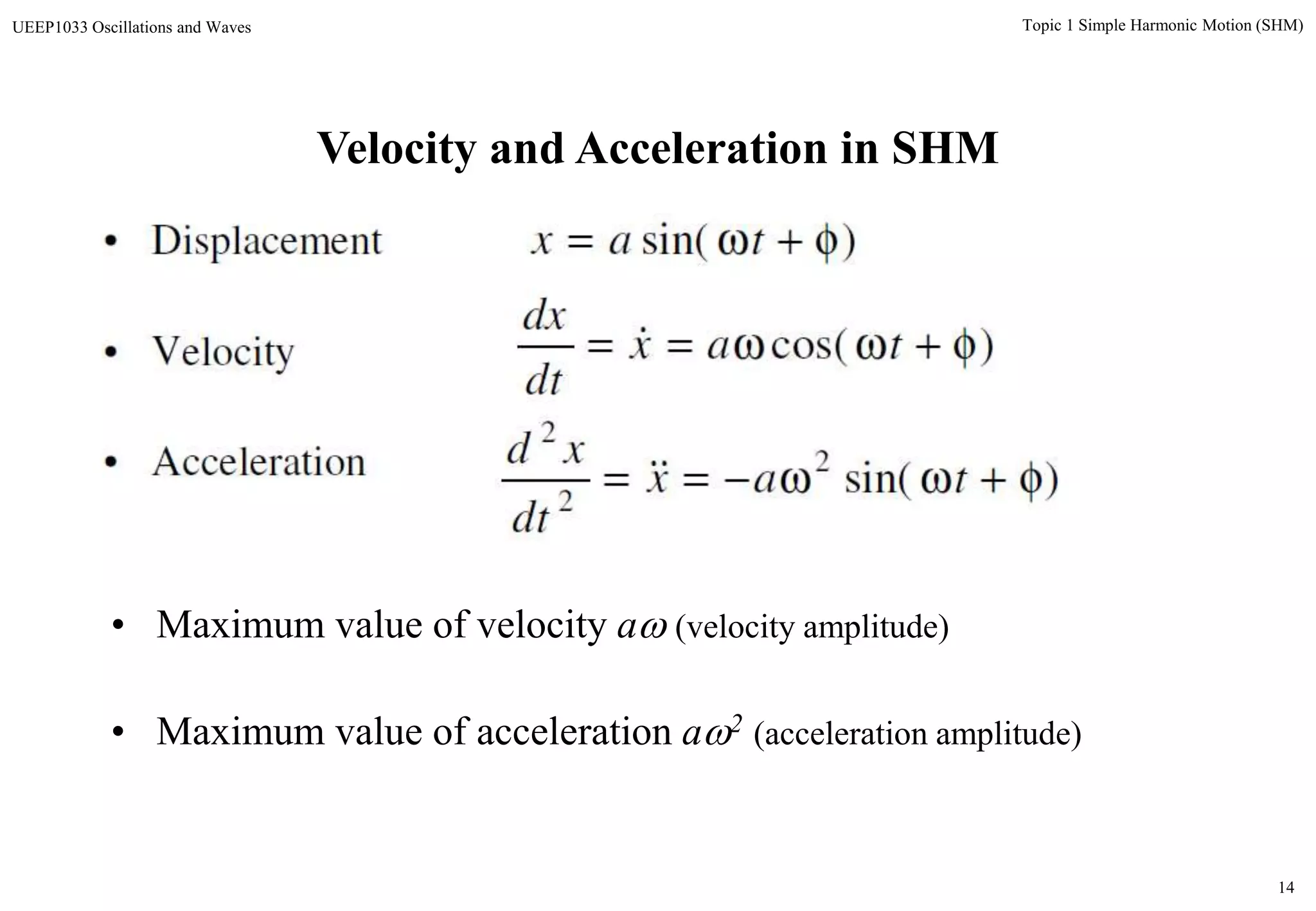14
Topic 1 Simple Harmonic Motion (SHM)UEEP1033 Oscillations and Waves
Velocity and Acceleration in SHM
• Displacement
• Velocity
• Acceleration
• Maximum value of velocity a (velocity amplitude)
• Maximum value of acceleration a2 (acceleration amplitude)
)sin(  tax
)cos(  tax
dt
dx

)sin(2
2
2
 tax
dt
xd

 
