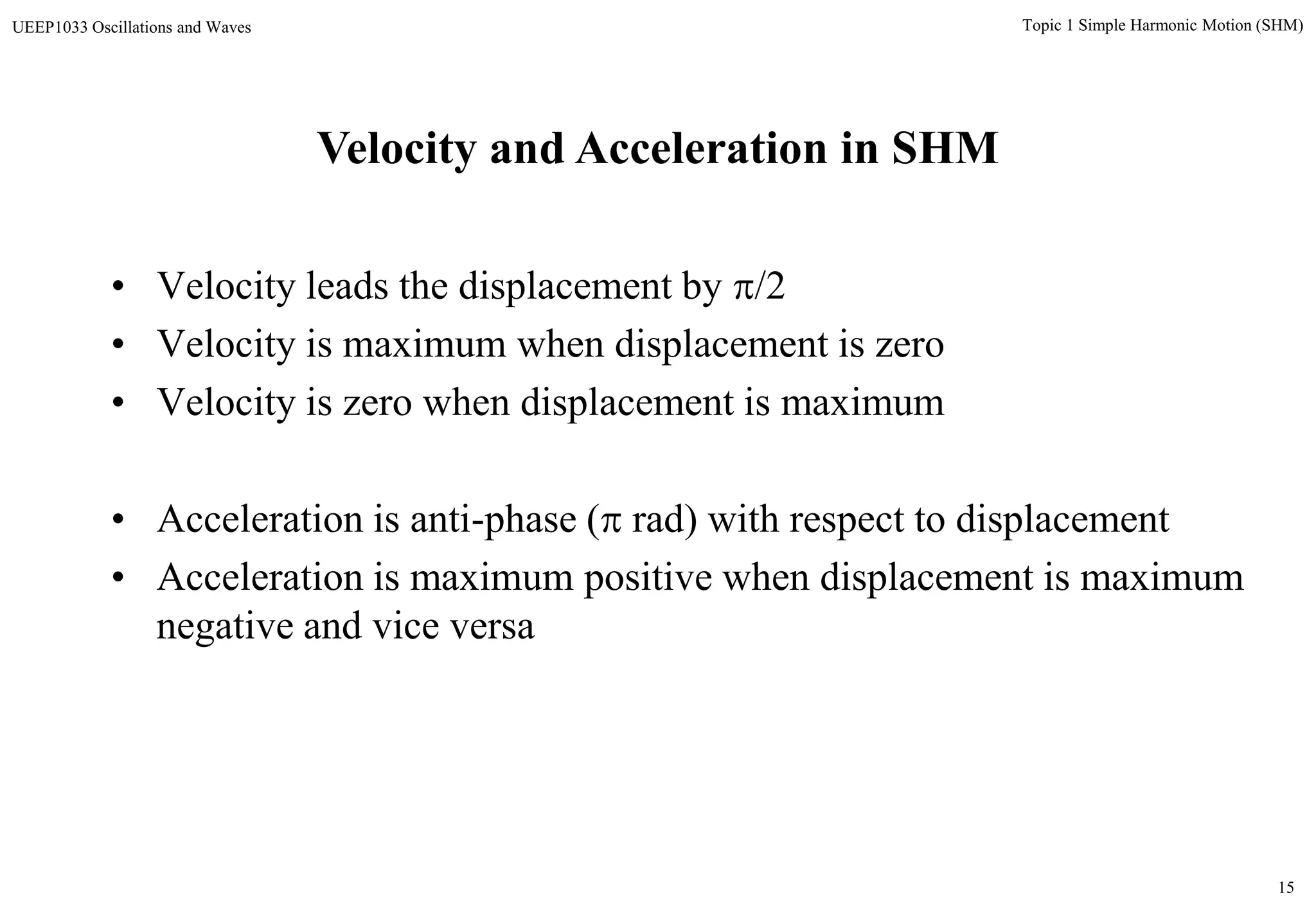 15
Topic 1 Simple Harmonic Motion (SHM)UEEP1033 Oscillations and Waves
Velocity and Acceleration in SHM
• Velocity leads the displacement by /2
• Velocity is maximum when displacement is zero
• Velocity is zero when displacement is maximum
• Acceleration is anti-phase ( rad) with respect to displacement
• Acceleration is maximum positive when displacement is maximum
negative and vice versa
 