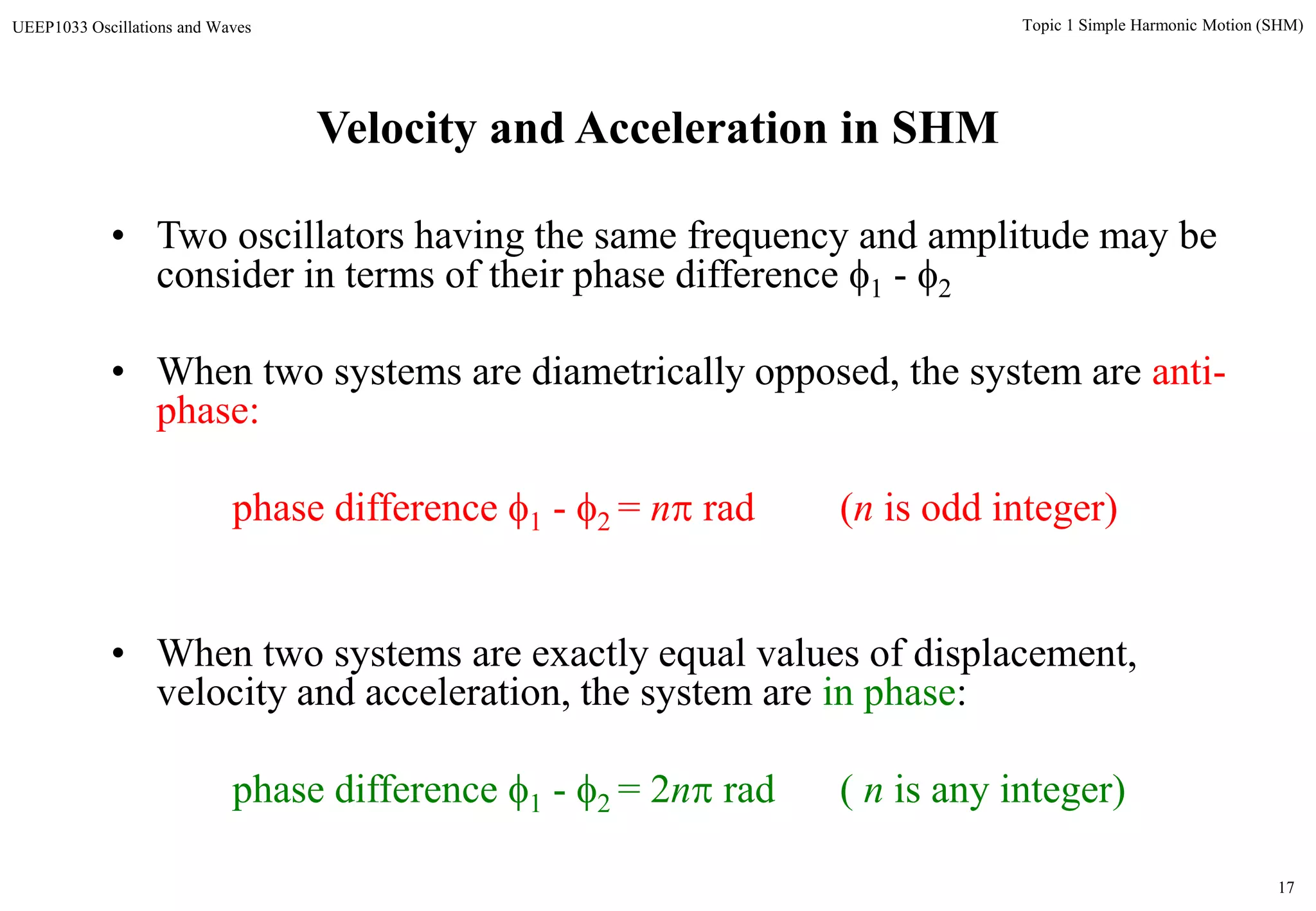 17
Topic 1 Simple Harmonic Motion (SHM)UEEP1033 Oscillations and Waves
• Two oscillators having the same frequency and amplitude may be
consider in terms of their phase difference 1 - 2
• When two systems are diametrically opposed, the system are anti-
phase:
phase difference 1 - 2 = n rad (n is odd integer)
• When two systems are exactly equal values of displacement,
velocity and acceleration, the system are in phase:
phase difference 1 - 2 = 2n rad ( n is any integer)
Velocity and Acceleration in SHM
 