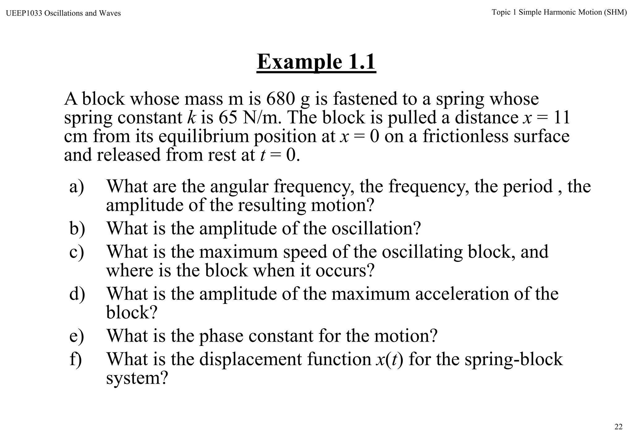 22
Topic 1 Simple Harmonic Motion (SHM)UEEP1033 Oscillations and Waves
Example 1.1
a) What are the angular frequency, the frequency, the period , the
amplitude of the resulting motion?
b) What is the amplitude of the oscillation?
c) What is the maximum speed of the oscillating block, and
where is the block when it occurs?
d) What is the amplitude of the maximum acceleration of the
block?
e) What is the phase constant for the motion?
f) What is the displacement function x(t) for the spring-block
system?
A block whose mass m is 680 g is fastened to a spring whose
spring constant k is 65 N/m. The block is pulled a distance x = 11
cm from its equilibrium position at x = 0 on a frictionless surface
and released from rest at t = 0.
 