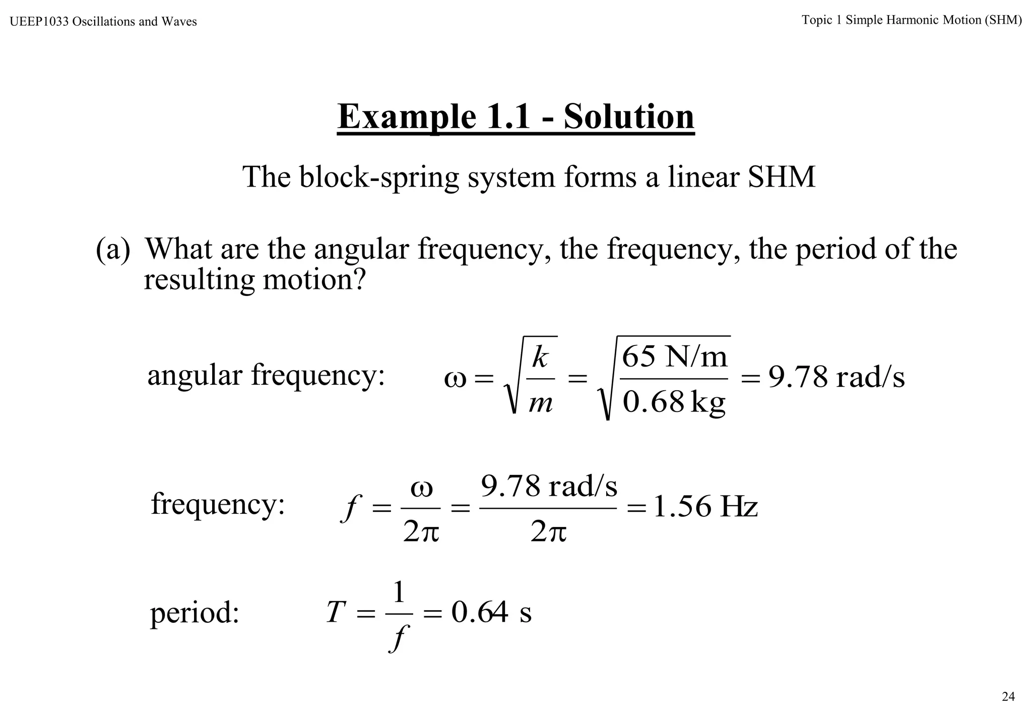 24
Topic 1 Simple Harmonic Motion (SHM)UEEP1033 Oscillations and Waves
Example 1.1 - Solution
(a) What are the angular frequency, the frequency, the period of the
resulting motion?
The block-spring system forms a linear SHM
angular frequency: rad/s78.9
kg0.68
N/m65

m
k
frequency: Hz56.1
2
rad/s78.9
2





f
period: s64.0
1

f
T
 