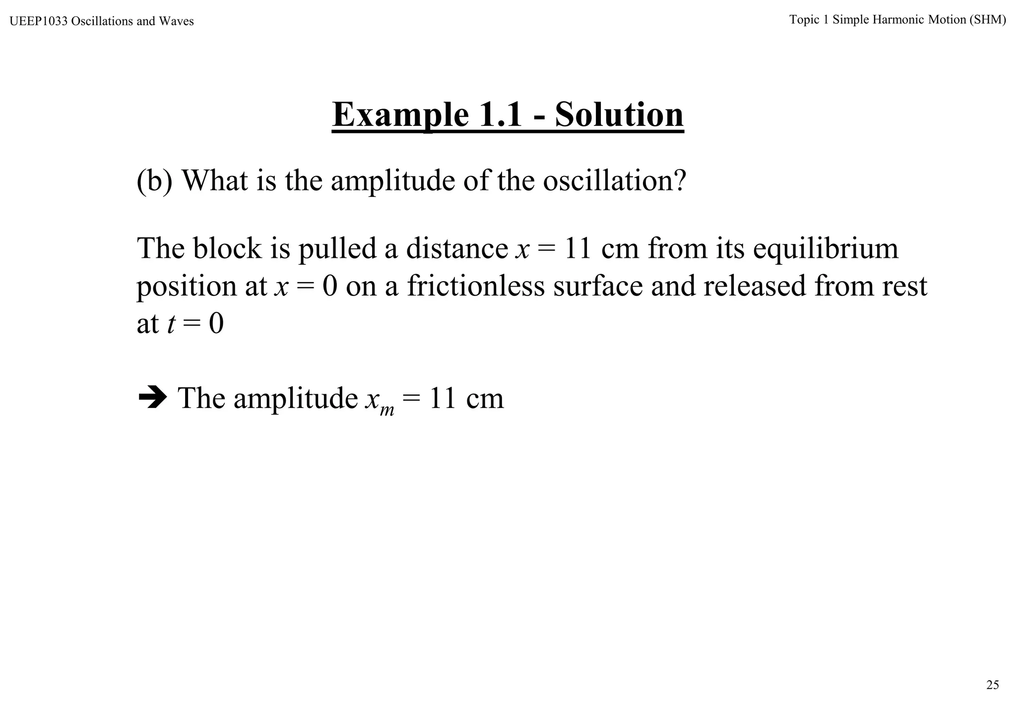 25
Topic 1 Simple Harmonic Motion (SHM)UEEP1033 Oscillations and Waves
(b) What is the amplitude of the oscillation?
Example 1.1 - Solution
The block is pulled a distance x = 11 cm from its equilibrium
position at x = 0 on a frictionless surface and released from rest
at t = 0
 The amplitude xm = 11 cm
 