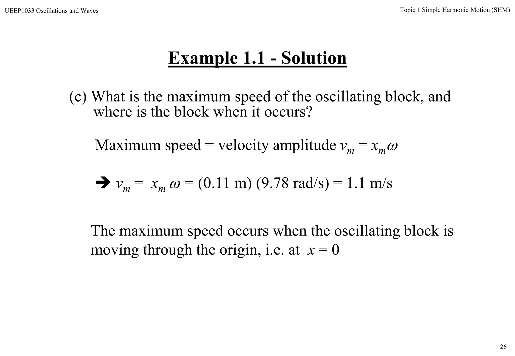 26
Topic 1 Simple Harmonic Motion (SHM)UEEP1033 Oscillations and Waves
Example 1.1 - Solution
(c) What is the maximum speed of the oscillating block, and
where is the block when it occurs?
The maximum speed occurs when the oscillating block is
moving through the origin, i.e. at x = 0
Maximum speed = velocity amplitude vm = xm
 vm = xm  = (0.11 m) (9.78 rad/s) = 1.1 m/s
 