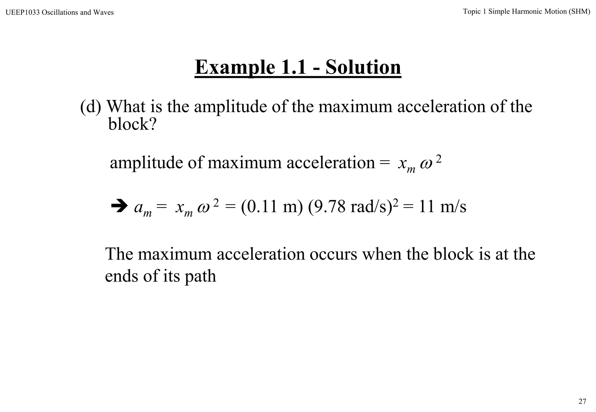 27
Topic 1 Simple Harmonic Motion (SHM)UEEP1033 Oscillations and Waves
Example 1.1 - Solution
(d) What is the amplitude of the maximum acceleration of the
block?
amplitude of maximum acceleration = xm  2
 am = xm  2 = (0.11 m) (9.78 rad/s)2 = 11 m/s
The maximum acceleration occurs when the block is at the
ends of its path
 