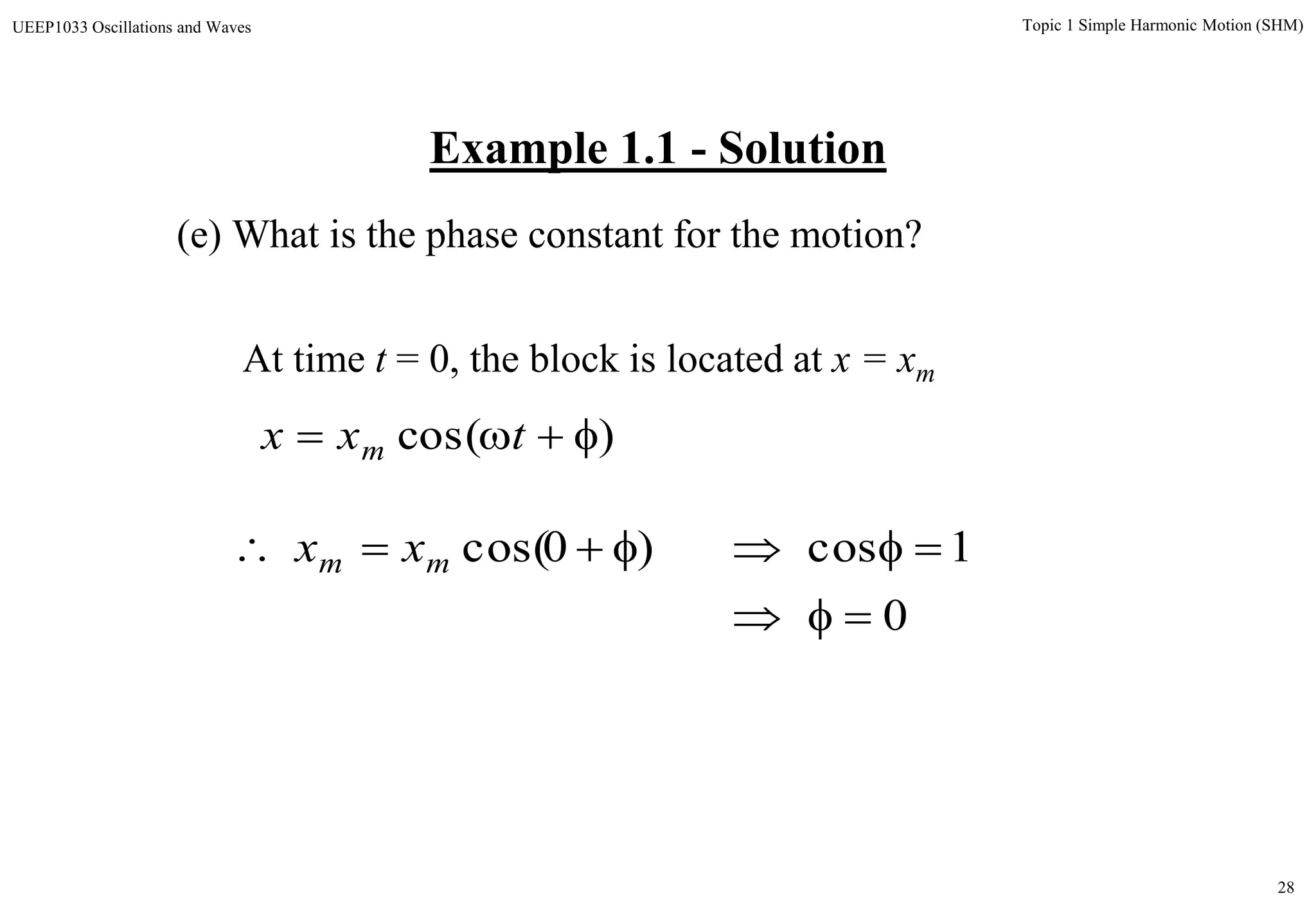 28
Topic 1 Simple Harmonic Motion (SHM)UEEP1033 Oscillations and Waves
Example 1.1 - Solution
(e) What is the phase constant for the motion?
At time t = 0, the block is located at x = xm
)cos(  txx m
0
1cos)0cos(

 mm xx
 