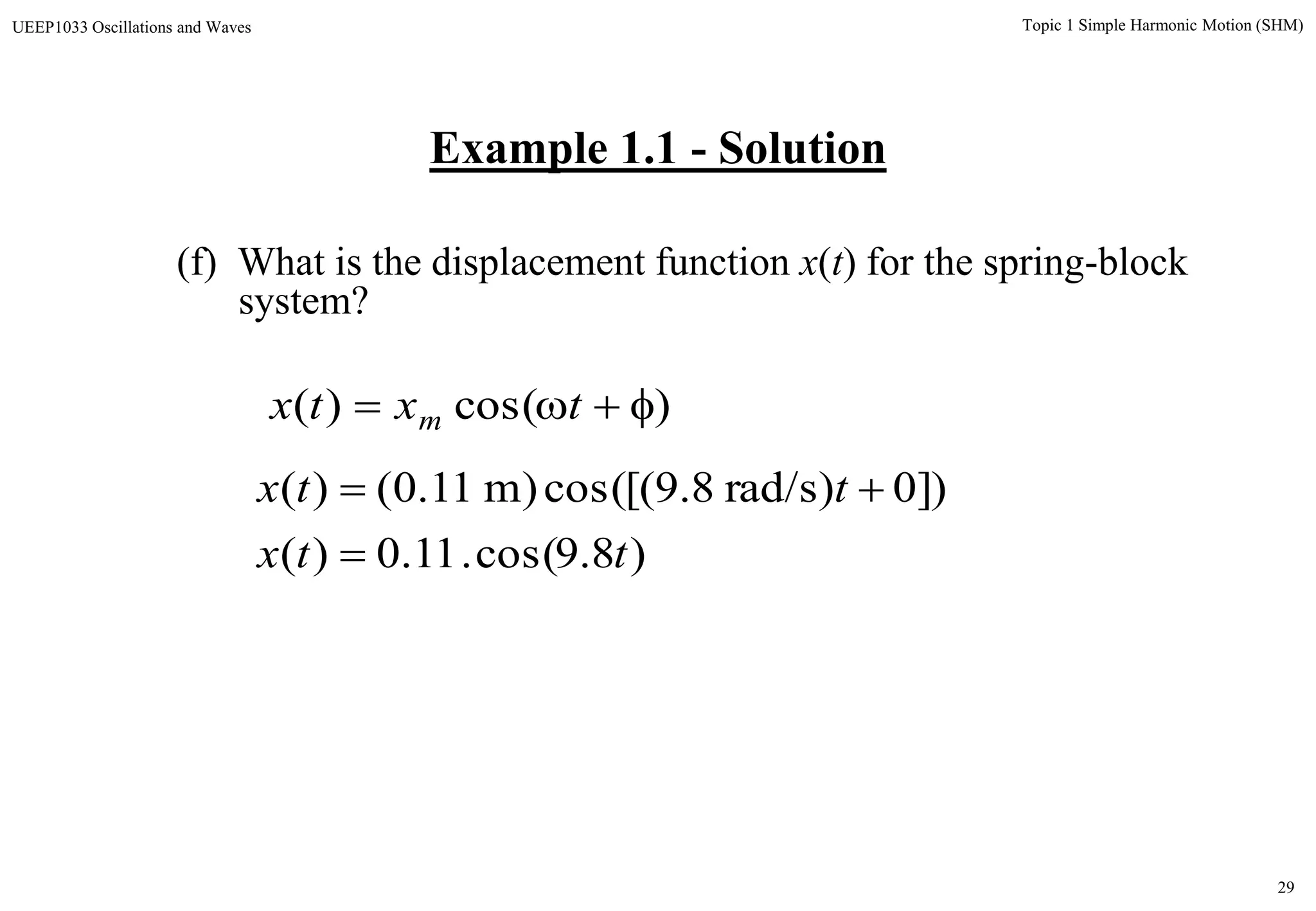 29
Topic 1 Simple Harmonic Motion (SHM)UEEP1033 Oscillations and Waves
(f) What is the displacement function x(t) for the spring-block
system?
)8.9cos(.11.0)(
])0)rad/s8.9cos([()m11.0()(
ttx
ttx


)cos()(  txtx m
Example 1.1 - Solution
 