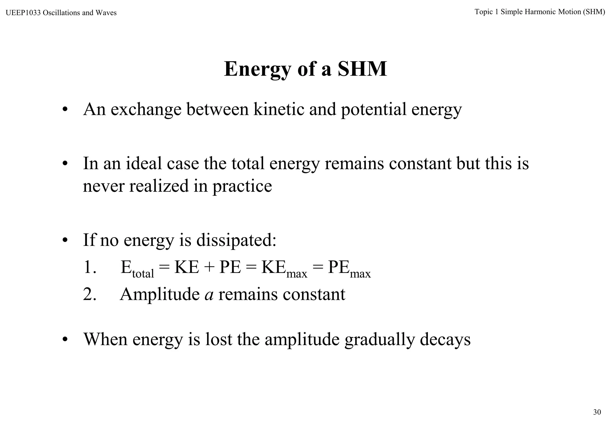30
Topic 1 Simple Harmonic Motion (SHM)UEEP1033 Oscillations and Waves
Energy of a SHM
• An exchange between kinetic and potential energy
• In an ideal case the total energy remains constant but this is
never realized in practice
• If no energy is dissipated:
1. Etotal = KE + PE = KEmax = PEmax
2. Amplitude a remains constant
• When energy is lost the amplitude gradually decays
 