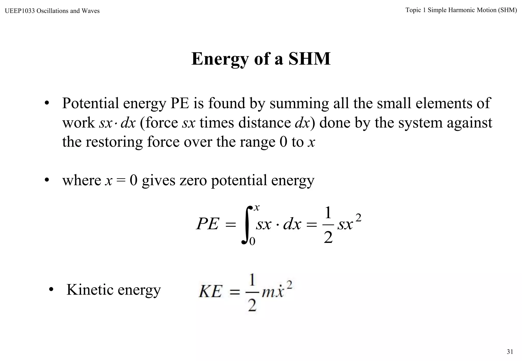31
Topic 1 Simple Harmonic Motion (SHM)UEEP1033 Oscillations and Waves
Energy of a SHM
• Potential energy PE is found by summing all the small elements of
work sx dx (force sx times distance dx) done by the system against
the restoring force over the range 0 to x
• where x = 0 gives zero potential energy
2
0 2
1
sxdxsxPE
x


• Kinetic energy 2
2
1
xmKE 
 