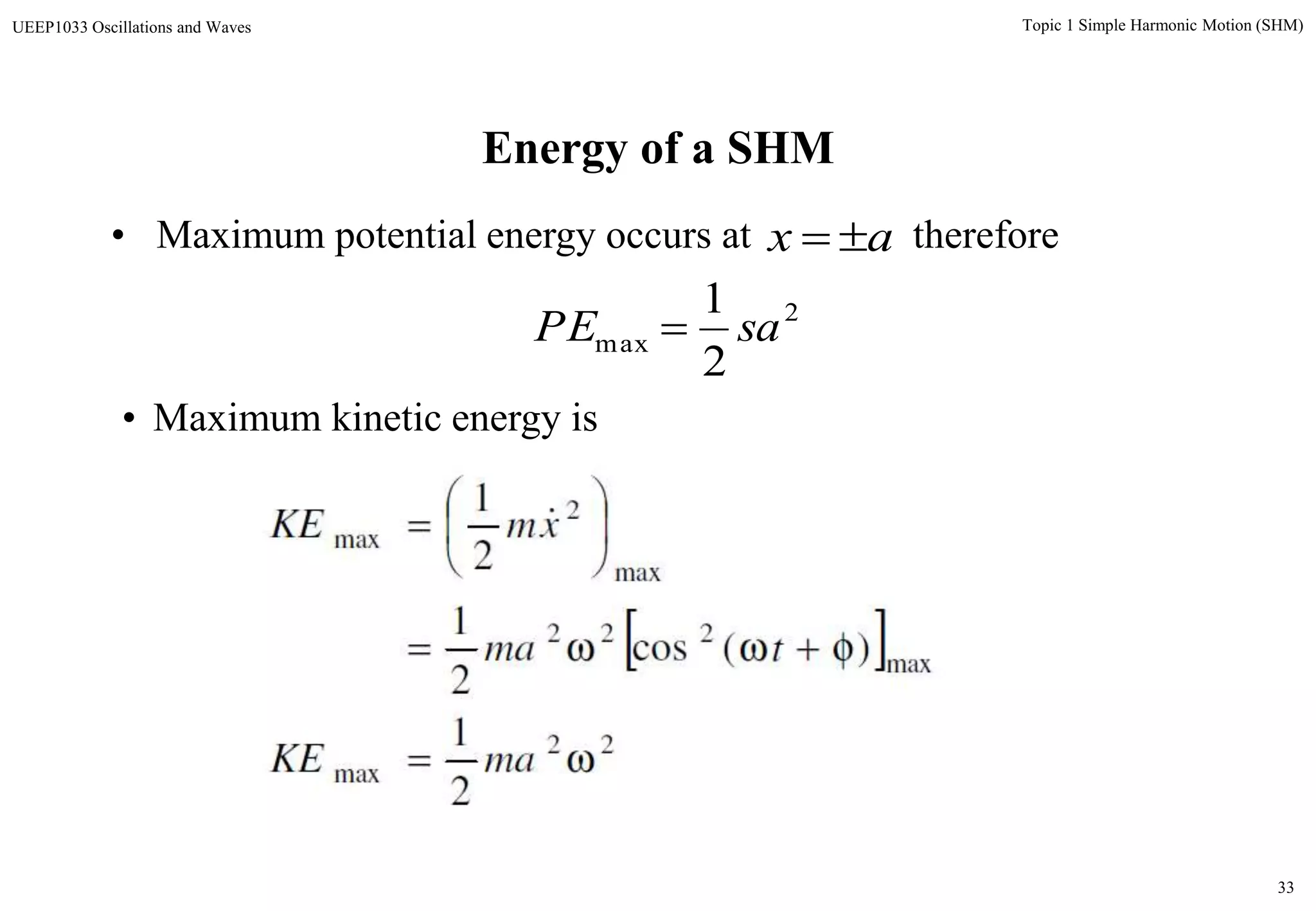 33
Topic 1 Simple Harmonic Motion (SHM)UEEP1033 Oscillations and Waves
Energy of a SHM
• Maximum potential energy occurs at thereforeax 
2
max
2
1
saPE 
 
22
max
max
222
max
2
max
2
1
)(cos
2
1
2
1









maKE
tma
xmKE 
• Maximum kinetic energy is
 