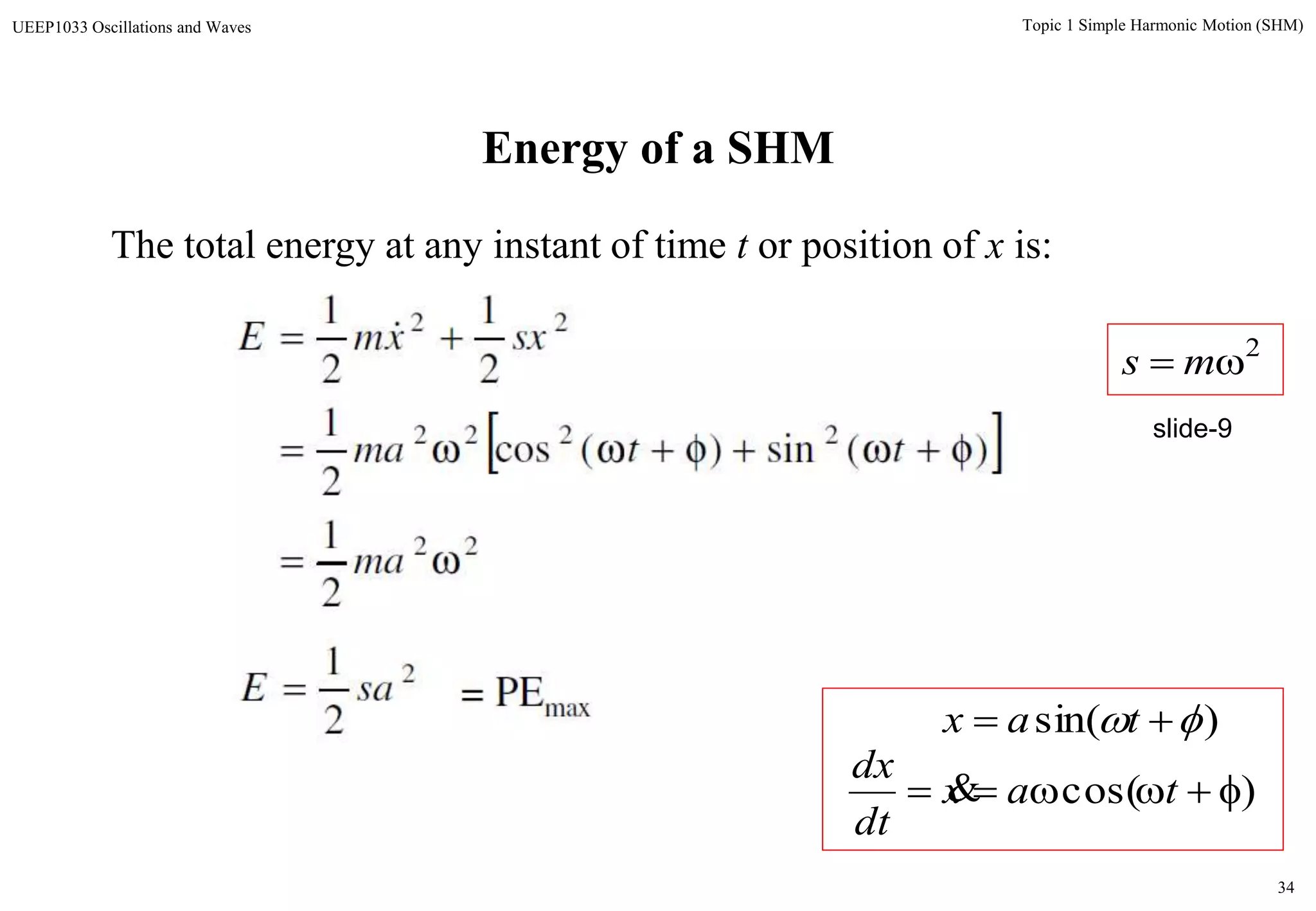 34
Topic 1 Simple Harmonic Motion (SHM)UEEP1033 Oscillations and Waves
Energy of a SHM
The total energy at any instant of time t or position of x is:
 
2
22
2222
22
2
1
2
1
)(sin)(cos
2
1
2
1
2
1
saE
ma
ttma
sxxmE



 
)cos(  tax
dt
dx

)sin(   tax
2
 ms
slide-9
= PEmax
 