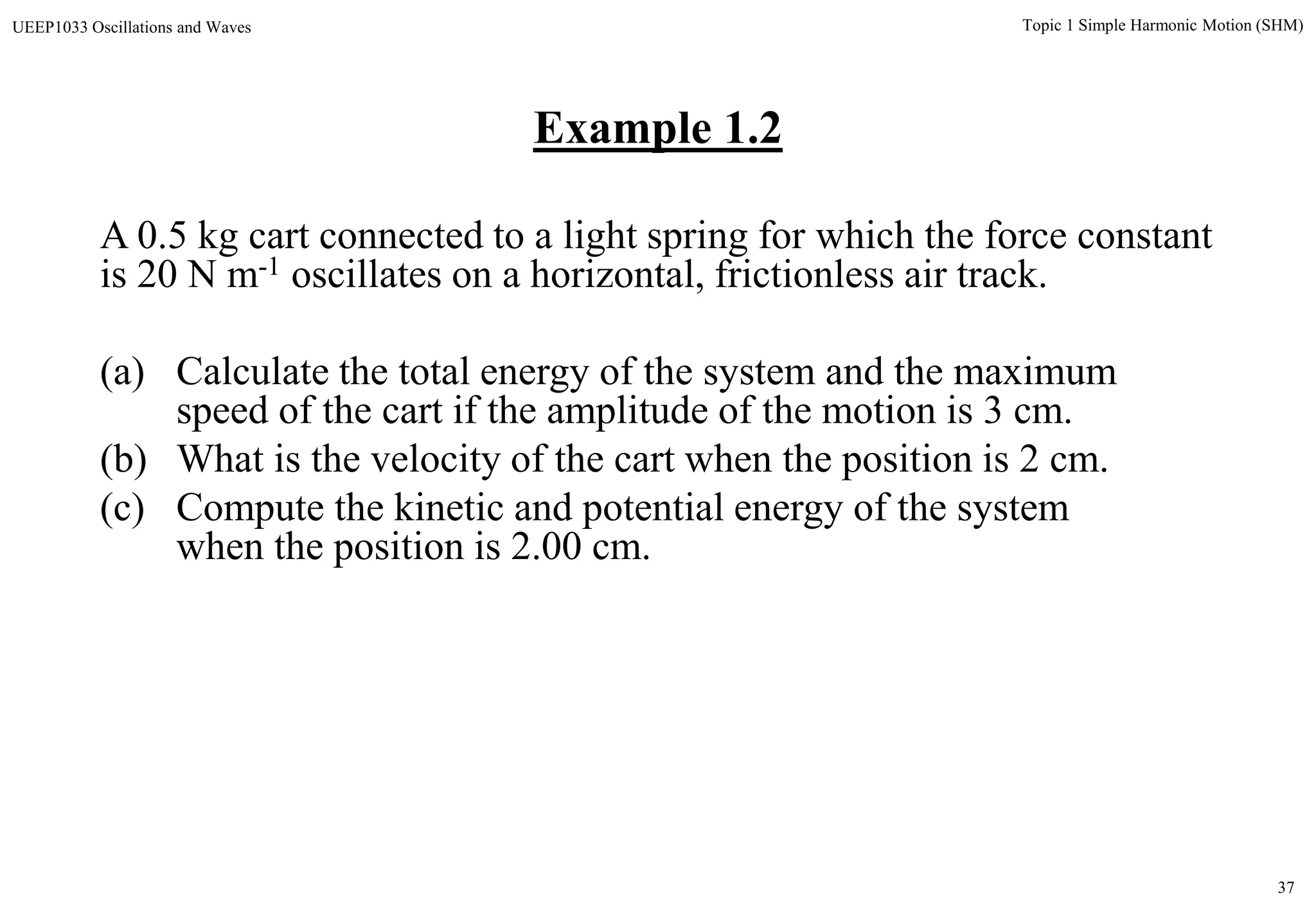 37
Topic 1 Simple Harmonic Motion (SHM)UEEP1033 Oscillations and Waves
A 0.5 kg cart connected to a light spring for which the force constant
is 20 N m-1 oscillates on a horizontal, frictionless air track.
(a) Calculate the total energy of the system and the maximum
speed of the cart if the amplitude of the motion is 3 cm.
(b) What is the velocity of the cart when the position is 2 cm.
(c) Compute the kinetic and potential energy of the system
when the position is 2.00 cm.
Example 1.2
 