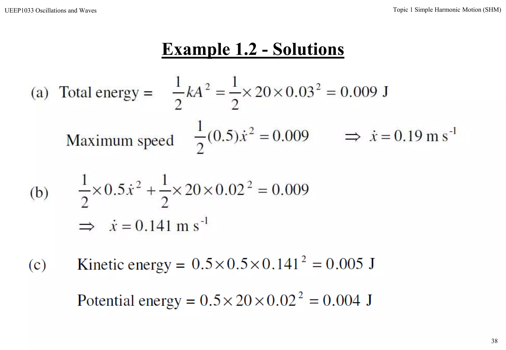 38
Topic 1 Simple Harmonic Motion (SHM)UEEP1033 Oscillations and Waves
Example 1.2 - Solutions
(a) Total energy = J009.003.020
2
1
2
1 22
kA
1-2
sm19.0009.0)5.0(
2
1
 xx Maximum speed
1-
22
sm141.0
009.002.020
2
1
5.0
2
1


x
x

(b)
J005.0141.05.05.0 2

J004.002.0205.0 2

(c) Kinetic energy =
Potential energy =
 