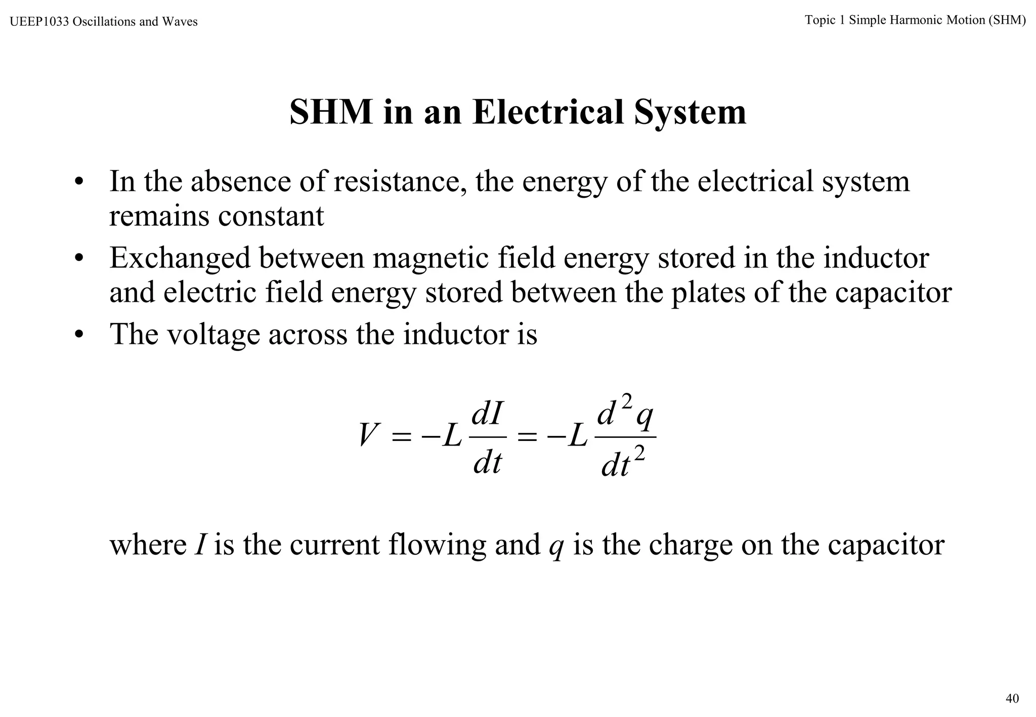 40
Topic 1 Simple Harmonic Motion (SHM)UEEP1033 Oscillations and Waves
SHM in an Electrical System
• In the absence of resistance, the energy of the electrical system
remains constant
• Exchanged between magnetic field energy stored in the inductor
and electric field energy stored between the plates of the capacitor
• The voltage across the inductor is
where I is the current flowing and q is the charge on the capacitor
2
2
dt
qd
L
dt
dI
LV 
 