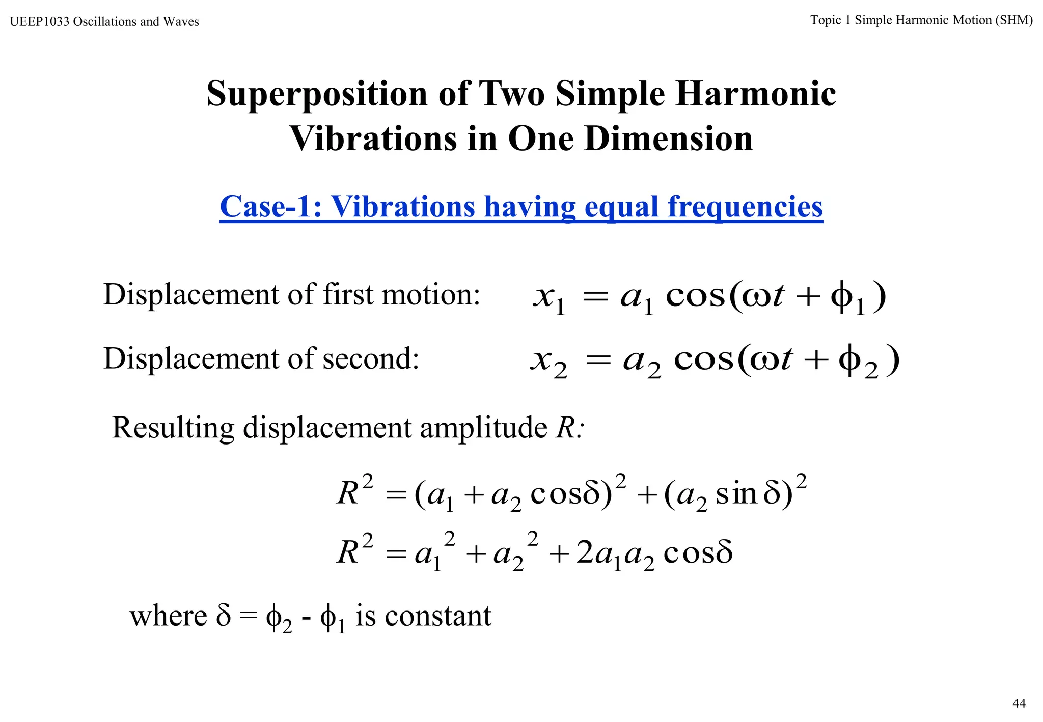 44
Topic 1 Simple Harmonic Motion (SHM)UEEP1033 Oscillations and Waves
Superposition of Two Simple Harmonic
Vibrations in One Dimension
Case-1: Vibrations having equal frequencies
)cos( 111  tax
)cos( 222  tax


cos2
)sin()cos(
21
2
2
2
1
2
2
2
2
21
2
aaaaR
aaaR
Displacement of first motion:
where  = 2 - 1 is constant
Resulting displacement amplitude R:
Displacement of second:
 