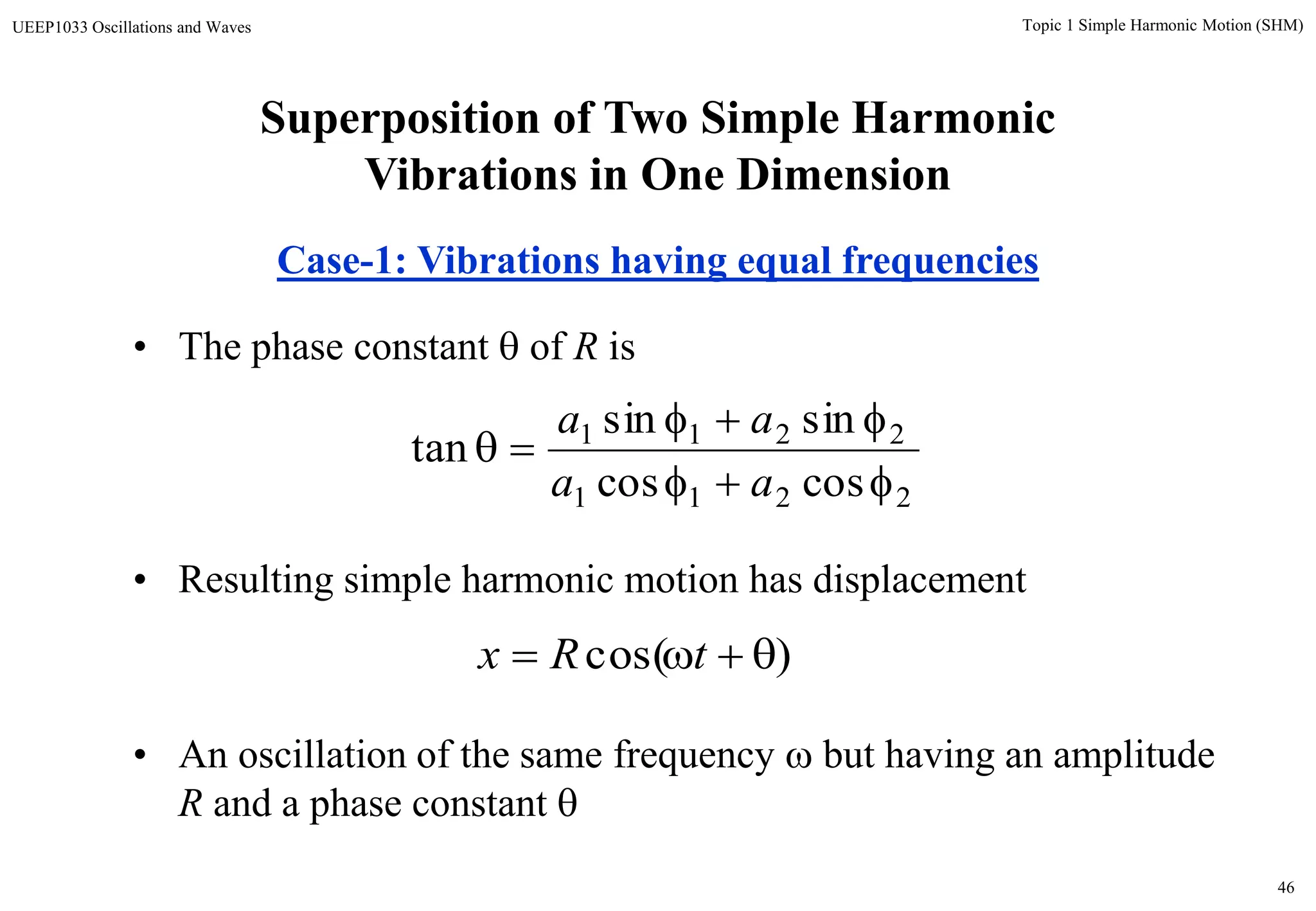 46
Topic 1 Simple Harmonic Motion (SHM)UEEP1033 Oscillations and Waves
• The phase constant  of R is
• Resulting simple harmonic motion has displacement
• An oscillation of the same frequency  but having an amplitude
R and a phase constant 
2211
2211
coscos
sinsin
tan



aa
aa
)cos(  tRx
Superposition of Two Simple Harmonic
Vibrations in One Dimension
Case-1: Vibrations having equal frequencies
 