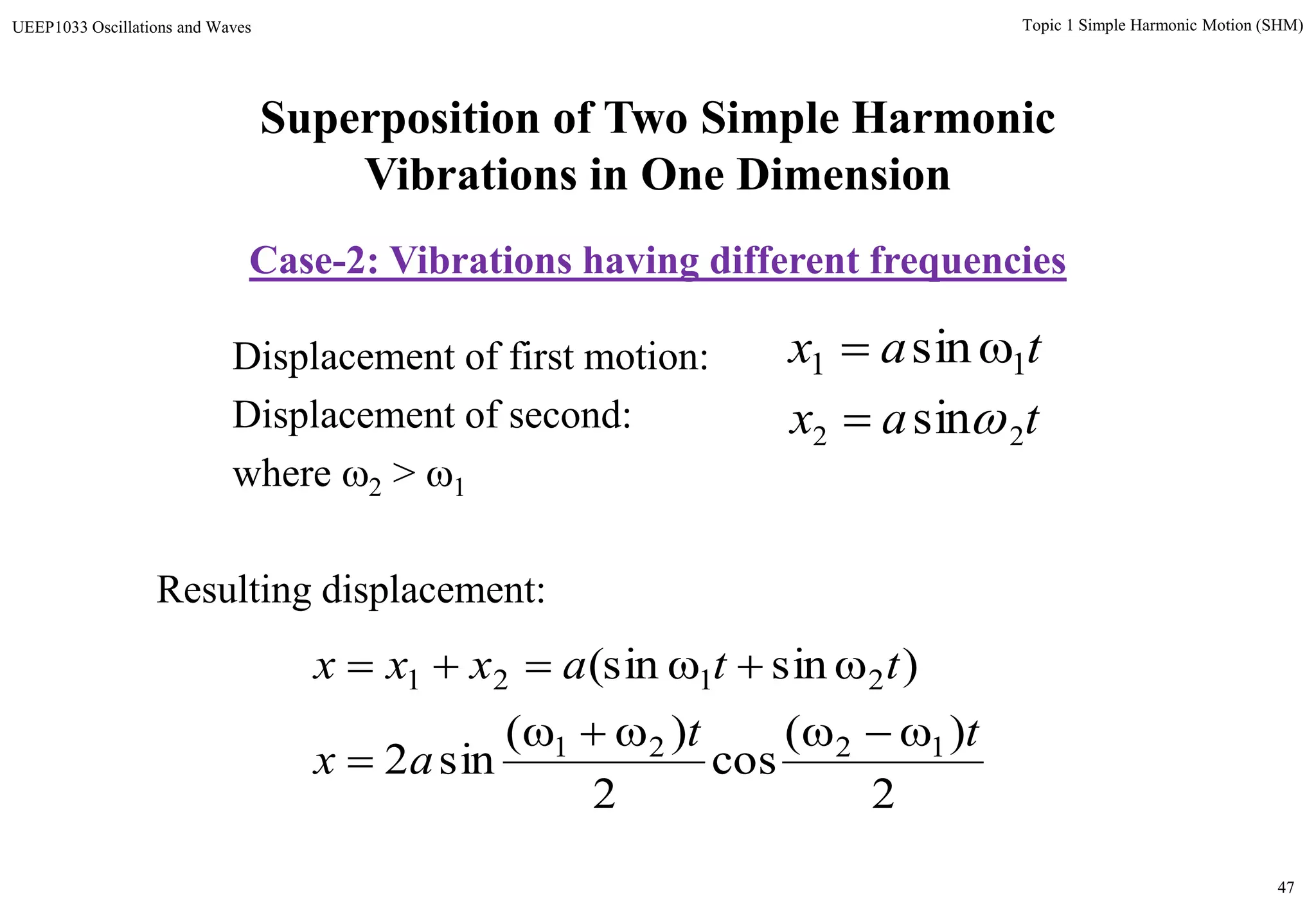 47
Topic 1 Simple Harmonic Motion (SHM)UEEP1033 Oscillations and Waves
Displacement of first motion:
Displacement of second:
where 2 > 1
Resulting displacement:
tax 11 sin
tax 22 sin
2
)(
cos
2
)(
sin2
)sin(sin
1221
2121
tt
ax
ttaxxx



Superposition of Two Simple Harmonic
Vibrations in One Dimension
Case-2: Vibrations having different frequencies
 