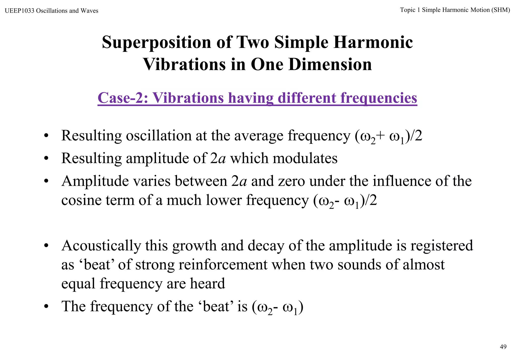 49
Topic 1 Simple Harmonic Motion (SHM)UEEP1033 Oscillations and Waves
• Resulting oscillation at the average frequency (2+ 1)/2
• Resulting amplitude of 2a which modulates
• Amplitude varies between 2a and zero under the influence of the
cosine term of a much lower frequency (2- 1)/2
• Acoustically this growth and decay of the amplitude is registered
as ‘beat’ of strong reinforcement when two sounds of almost
equal frequency are heard
• The frequency of the ‘beat’ is (2- 1)
Superposition of Two Simple Harmonic
Vibrations in One Dimension
Case-2: Vibrations having different frequencies
 