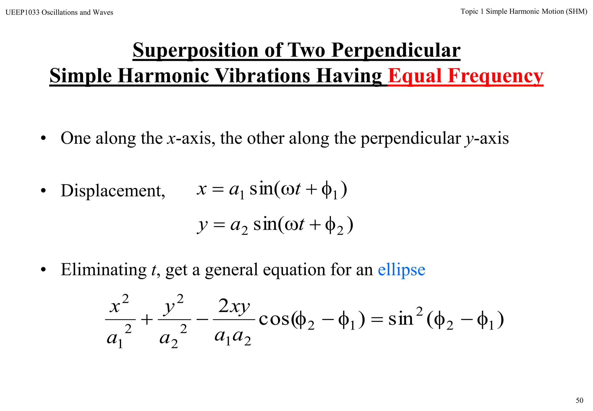50
Topic 1 Simple Harmonic Motion (SHM)UEEP1033 Oscillations and Waves
• One along the x-axis, the other along the perpendicular y-axis
• Displacement,
• Eliminating t, get a general equation for an ellipse
)sin( 11  tax
)sin( 22  tay
)(sin)cos(
2
12
2
12
21
2
2
2
2
1
2

aa
xy
a
y
a
x
Superposition of Two Perpendicular
Simple Harmonic Vibrations Having Equal Frequency
 