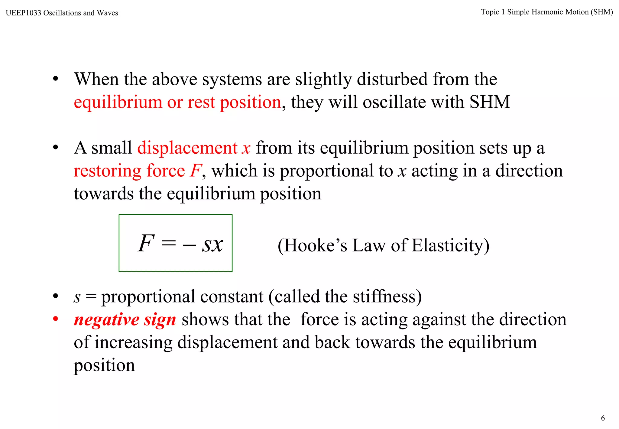 6
Topic 1 Simple Harmonic Motion (SHM)UEEP1033 Oscillations and Waves
• When the above systems are slightly disturbed from the
equilibrium or rest position, they will oscillate with SHM
• A small displacement x from its equilibrium position sets up a
restoring force F, which is proportional to x acting in a direction
towards the equilibrium position
F = – sx (Hooke’s Law of Elasticity)
• s = proportional constant (called the stiffness)
• negative sign shows that the force is acting against the direction
of increasing displacement and back towards the equilibrium
position
 