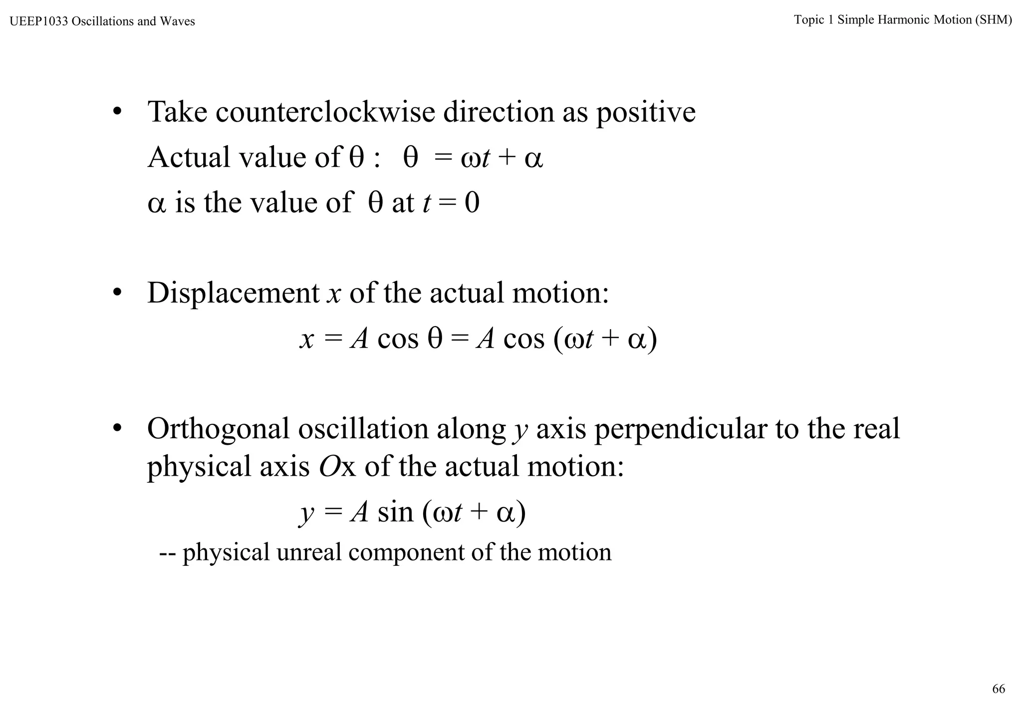 66
Topic 1 Simple Harmonic Motion (SHM)UEEP1033 Oscillations and Waves
• Take counterclockwise direction as positive
Actual value of  :  = t + 
 is the value of  at t = 0
• Displacement x of the actual motion:
x = A cos  = A cos (t + )
• Orthogonal oscillation along y axis perpendicular to the real
physical axis Ox of the actual motion:
y = A sin (t + )
-- physical unreal component of the motion
 