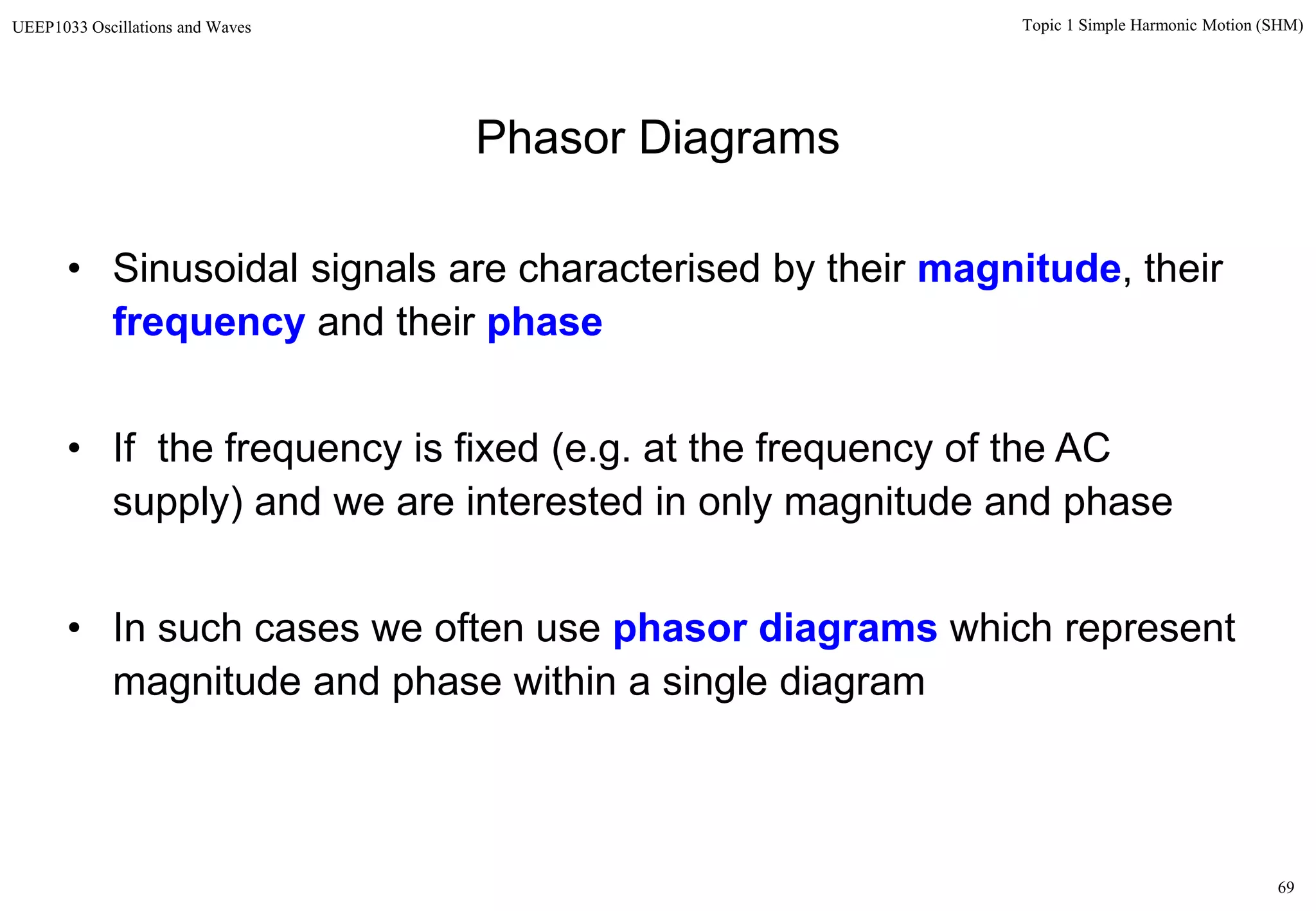 69
Topic 1 Simple Harmonic Motion (SHM)UEEP1033 Oscillations and Waves
• Sinusoidal signals are characterised by their magnitude, their
frequency and their phase
• If the frequency is fixed (e.g. at the frequency of the AC
supply) and we are interested in only magnitude and phase
• In such cases we often use phasor diagrams which represent
magnitude and phase within a single diagram
Phasor Diagrams
 
