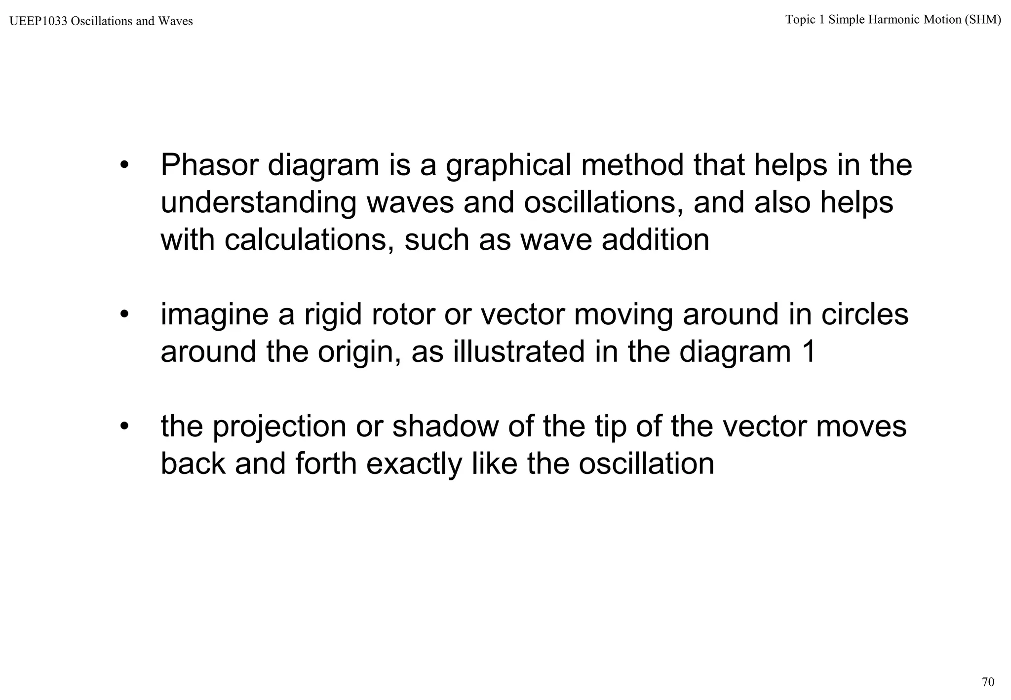 70
Topic 1 Simple Harmonic Motion (SHM)UEEP1033 Oscillations and Waves
• Phasor diagram is a graphical method that helps in the
understanding waves and oscillations, and also helps
with calculations, such as wave addition
• imagine a rigid rotor or vector moving around in circles
around the origin, as illustrated in the diagram 1
• the projection or shadow of the tip of the vector moves
back and forth exactly like the oscillation
 