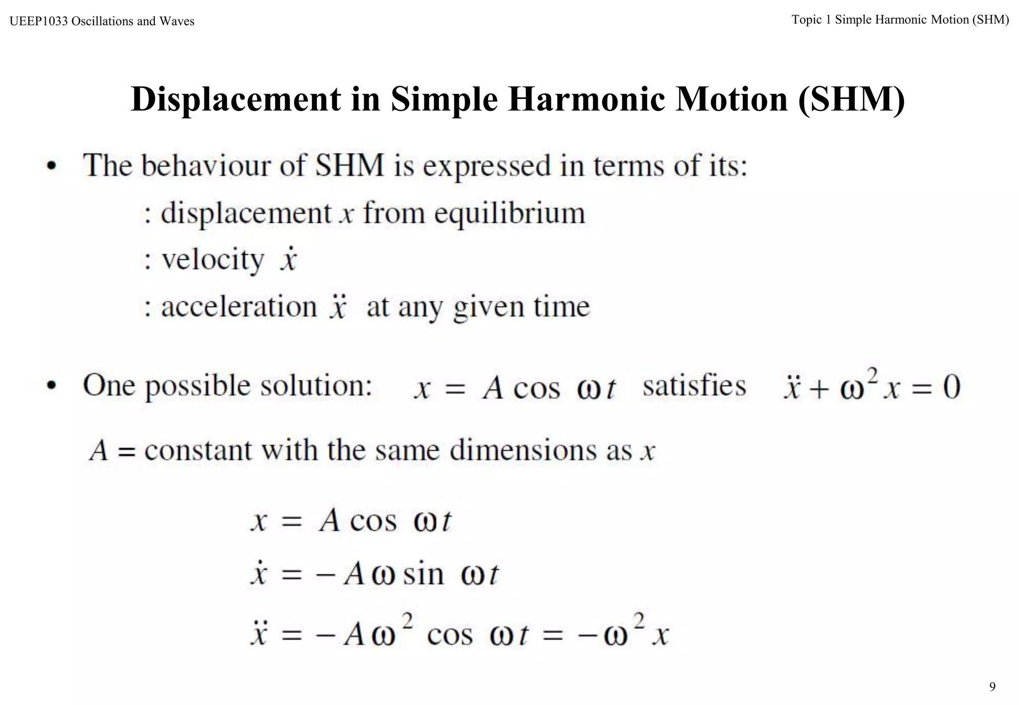 9
Topic 1 Simple Harmonic Motion (SHM)UEEP1033 Oscillations and Waves
Displacement in Simple Harmonic Motion (SHM)
• The behaviour of SHM is expressed in terms of its:
: displacement x from equilibrium
: velocity
: acceleration at any given time
x
x
xtAx
tAx
tAx
22
cos
sin
cos





A = constant with the same dimensions as x
• One possible solution: satisfiestAx  cos 02
 xx
 