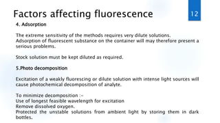 Factors affecting fluorescence
4. Adsorption
The extreme sensitivity of the methods requires very dilute solutions.
Adsorption of fluorescent substance on the container will may therefore present a
serious problems.
Stock solution must be kept diluted as required.
5.Photo decomposition
Excitation of a weakly fluorescing or dilute solution with intense light sources will
cause photochemical decomposition of analyte.
To minimize decomposition :-
Use of longest feasible wavelength for excitation
Remove dissolved oxygen.
Protected the unstable solutions from ambient light by storing them in dark
bottles.
12
 