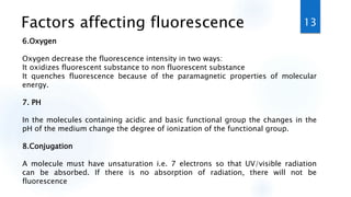 Factors affecting fluorescence
6.Oxygen
Oxygen decrease the fluorescence intensity in two ways:
It oxidizes fluorescent substance to non fluorescent substance
It quenches fluorescence because of the paramagnetic properties of molecular
energy.
7. PH
In the molecules containing acidic and basic functional group the changes in the
pH of the medium change the degree of ionization of the functional group.
8.Conjugation
A molecule must have unsaturation i.e. 7 electrons so that UV/visible radiation
can be absorbed. If there is no absorption of radiation, there will not be
fluorescence
13
 