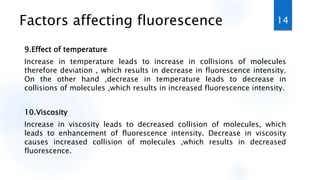 Factors affecting fluorescence
9.Effect of temperature
Increase in temperature leads to increase in collisions of molecules
therefore deviation , which results in decrease in fluorescence intensity.
On the other hand ,decrease in temperature leads to decrease in
collisions of molecules ,which results in increased fluorescence intensity.
10.Viscosity
Increase in viscosity leads to decreased collision of molecules, which
leads to enhancement of fluorescence intensity. Decrease in viscosity
causes increased collision of molecules ,which results in decreased
fluorescence.
14
 