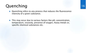 Quenching
 Quenching refers to any process that reduces the fluorescence
intensity of a given substance.
 This may occur due to various factors like pH, concentration,
temperature, viscosity, presence of oxygen, heavy metals or,
specific chemical substances etc.
16
 