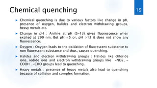 Chemical quenching
 Chemical quenching is due to various factors like change in pH,
presence of oxygen, halides and electron withdrawing groups,
heavy metals etc.
 Change in pH : Aniline at pH (5-13) gives fluorescence when
excited at 290 nm. But pH <5 or, pH >13 it does not show any
fluorescence.
 Oxygen : Oxygen leads to the oxidation of fluorescent substance to
non fluorescent substance and thus, causes quenching.
 Halides and electron withdrawing groups : Halides like chloride
ions, iodide ions and electron withdrawing groups like -NO2, -
COOH , -CHO groups lead to quenching.
 Heavy metals : presence of heavy metals also lead to quenching
because of collision and complex formation.
19
 