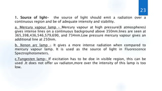 1. Source of light- the source of light should emit a radiation over a
continuous region and be of adequate intensity and stability.
a. Mercury vapour lamp – Mercury vapour at high pressure(8 atmospheres)
gives intense lines on a continuous background above 350nm.lines are seen at
365,398,436,546,579,690, and 734nm.Low pressure mercury vapour gives an
additional line at 250nm.
b. Xenon arc lamp – It gives a more intense radiation when compared to
mercury vapour lamp. It is used as the source of light in Fluorescence
Spectrophotometers.
c.Tungesten lamp- If excitation has to be doe in visible region, this can be
used .It does not offer uv radiaton,more over the intensity of this lamp is too
low.
23
 