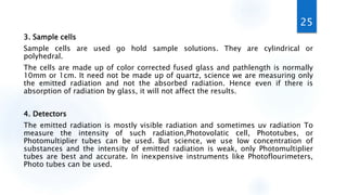 3. Sample cells
Sample cells are used go hold sample solutions. They are cylindrical or
polyhedral.
The cells are made up of color corrected fused glass and pathlength is normally
10mm or 1cm. It need not be made up of quartz, science we are measuring only
the emitted radiation and not the absorbed radiation. Hence even if there is
absorption of radiation by glass, it will not affect the results.
4. Detectors
The emitted radiation is mostly visible radiation and sometimes uv radiation To
measure the intensity of such radiation,Photovolatic cell, Phototubes, or
Photomultiplier tubes can be used. But science, we use low concentration of
substances and the intensity of emitted radiation is weak, only Photomultiplier
tubes are best and accurate. In inexpensive instruments like Photoflourimeters,
Photo tubes can be used.
25
 