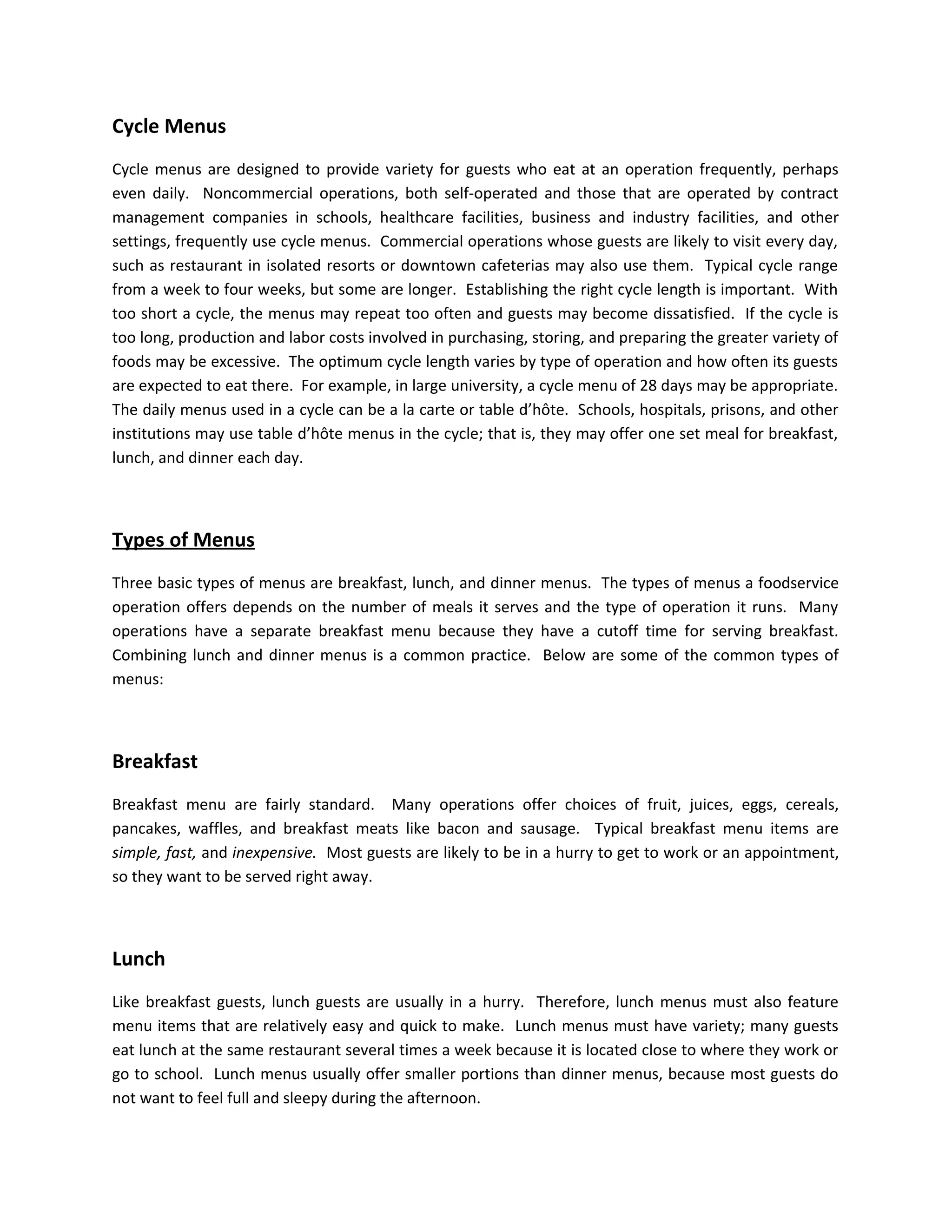 Cycle Menus
Cycle menus are designed to provide variety for guests who eat at an operation frequently, perhaps
even daily. Noncommercial operations, both self-operated and those that are operated by contract
management companies in schools, healthcare facilities, business and industry facilities, and other
settings, frequently use cycle menus. Commercial operations whose guests are likely to visit every day,
such as restaurant in isolated resorts or downtown cafeterias may also use them. Typical cycle range
from a week to four weeks, but some are longer. Establishing the right cycle length is important. With
too short a cycle, the menus may repeat too often and guests may become dissatisfied. If the cycle is
too long, production and labor costs involved in purchasing, storing, and preparing the greater variety of
foods may be excessive. The optimum cycle length varies by type of operation and how often its guests
are expected to eat there. For example, in large university, a cycle menu of 28 days may be appropriate.
The daily menus used in a cycle can be a la carte or table d’hôte. Schools, hospitals, prisons, and other
institutions may use table d’hôte menus in the cycle; that is, they may offer one set meal for breakfast,
lunch, and dinner each day.
Types of Menus
Three basic types of menus are breakfast, lunch, and dinner menus. The types of menus a foodservice
operation offers depends on the number of meals it serves and the type of operation it runs. Many
operations have a separate breakfast menu because they have a cutoff time for serving breakfast.
Combining lunch and dinner menus is a common practice. Below are some of the common types of
menus:
Breakfast
Breakfast menu are fairly standard. Many operations offer choices of fruit, juices, eggs, cereals,
pancakes, waffles, and breakfast meats like bacon and sausage. Typical breakfast menu items are
simple, fast, and inexpensive. Most guests are likely to be in a hurry to get to work or an appointment,
so they want to be served right away.
Lunch
Like breakfast guests, lunch guests are usually in a hurry. Therefore, lunch menus must also feature
menu items that are relatively easy and quick to make. Lunch menus must have variety; many guests
eat lunch at the same restaurant several times a week because it is located close to where they work or
go to school. Lunch menus usually offer smaller portions than dinner menus, because most guests do
not want to feel full and sleepy during the afternoon.
 
