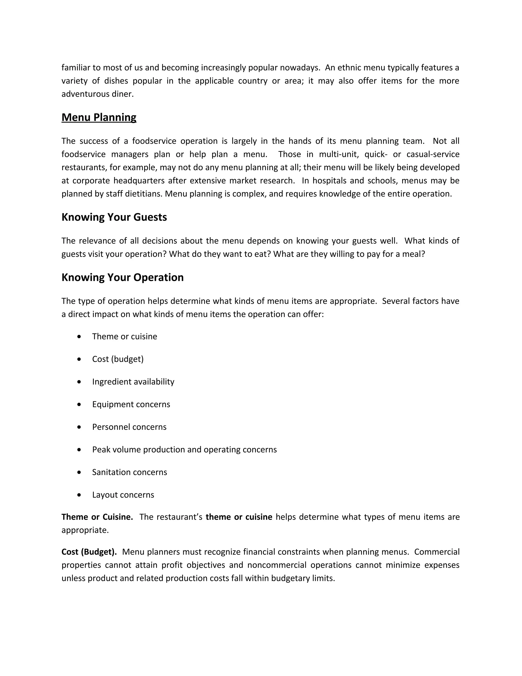 familiar to most of us and becoming increasingly popular nowadays. An ethnic menu typically features a
variety of dishes popular in the applicable country or area; it may also offer items for the more
adventurous diner.
Menu Planning
The success of a foodservice operation is largely in the hands of its menu planning team. Not all
foodservice managers plan or help plan a menu. Those in multi-unit, quick- or casual-service
restaurants, for example, may not do any menu planning at all; their menu will be likely being developed
at corporate headquarters after extensive market research. In hospitals and schools, menus may be
planned by staff dietitians. Menu planning is complex, and requires knowledge of the entire operation.
Knowing Your Guests
The relevance of all decisions about the menu depends on knowing your guests well. What kinds of
guests visit your operation? What do they want to eat? What are they willing to pay for a meal?
Knowing Your Operation
The type of operation helps determine what kinds of menu items are appropriate. Several factors have
a direct impact on what kinds of menu items the operation can offer:
• Theme or cuisine
• Cost (budget)
• Ingredient availability
• Equipment concerns
• Personnel concerns
• Peak volume production and operating concerns
• Sanitation concerns
• Layout concerns
Theme or Cuisine. The restaurant’s theme or cuisine helps determine what types of menu items are
appropriate.
Cost (Budget). Menu planners must recognize financial constraints when planning menus. Commercial
properties cannot attain profit objectives and noncommercial operations cannot minimize expenses
unless product and related production costs fall within budgetary limits.
 