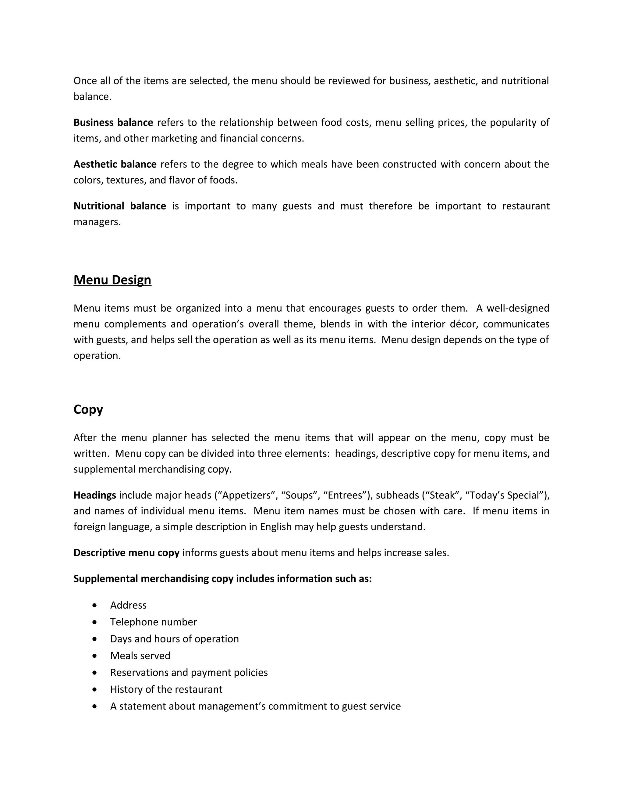 Once all of the items are selected, the menu should be reviewed for business, aesthetic, and nutritional
balance.
Business balance refers to the relationship between food costs, menu selling prices, the popularity of
items, and other marketing and financial concerns.
Aesthetic balance refers to the degree to which meals have been constructed with concern about the
colors, textures, and flavor of foods.
Nutritional balance is important to many guests and must therefore be important to restaurant
managers.
Menu Design
Menu items must be organized into a menu that encourages guests to order them. A well-designed
menu complements and operation’s overall theme, blends in with the interior décor, communicates
with guests, and helps sell the operation as well as its menu items. Menu design depends on the type of
operation.
Copy
After the menu planner has selected the menu items that will appear on the menu, copy must be
written. Menu copy can be divided into three elements: headings, descriptive copy for menu items, and
supplemental merchandising copy.
Headings include major heads (“Appetizers”, “Soups”, “Entrees”), subheads (“Steak”, “Today’s Special”),
and names of individual menu items. Menu item names must be chosen with care. If menu items in
foreign language, a simple description in English may help guests understand.
Descriptive menu copy informs guests about menu items and helps increase sales.
Supplemental merchandising copy includes information such as:
• Address
• Telephone number
• Days and hours of operation
• Meals served
• Reservations and payment policies
• History of the restaurant
• A statement about management’s commitment to guest service
 