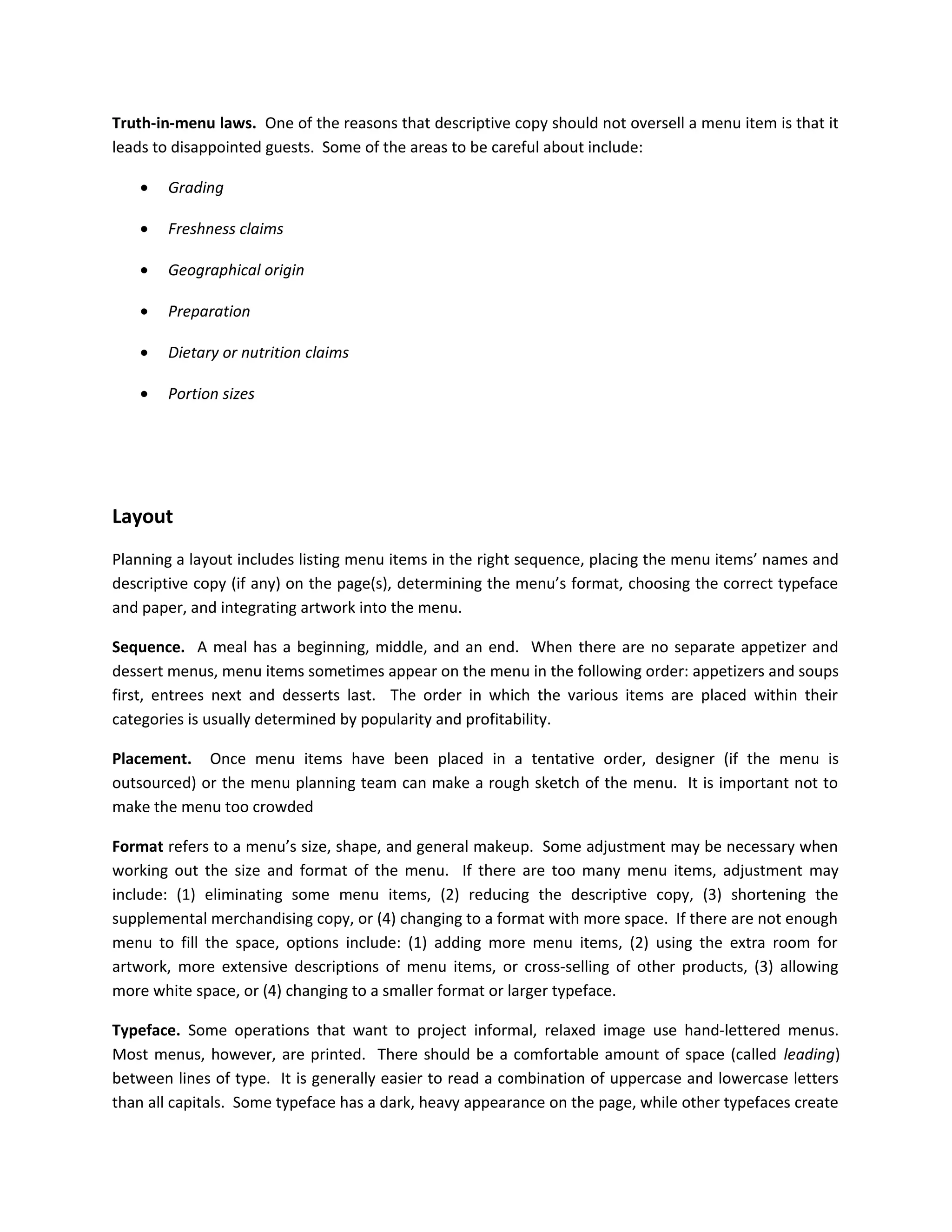 Truth-in-menu laws. One of the reasons that descriptive copy should not oversell a menu item is that it
leads to disappointed guests. Some of the areas to be careful about include:
• Grading
• Freshness claims
• Geographical origin
• Preparation
• Dietary or nutrition claims
• Portion sizes
Layout
Planning a layout includes listing menu items in the right sequence, placing the menu items’ names and
descriptive copy (if any) on the page(s), determining the menu’s format, choosing the correct typeface
and paper, and integrating artwork into the menu.
Sequence. A meal has a beginning, middle, and an end. When there are no separate appetizer and
dessert menus, menu items sometimes appear on the menu in the following order: appetizers and soups
first, entrees next and desserts last. The order in which the various items are placed within their
categories is usually determined by popularity and profitability.
Placement. Once menu items have been placed in a tentative order, designer (if the menu is
outsourced) or the menu planning team can make a rough sketch of the menu. It is important not to
make the menu too crowded
Format refers to a menu’s size, shape, and general makeup. Some adjustment may be necessary when
working out the size and format of the menu. If there are too many menu items, adjustment may
include: (1) eliminating some menu items, (2) reducing the descriptive copy, (3) shortening the
supplemental merchandising copy, or (4) changing to a format with more space. If there are not enough
menu to fill the space, options include: (1) adding more menu items, (2) using the extra room for
artwork, more extensive descriptions of menu items, or cross-selling of other products, (3) allowing
more white space, or (4) changing to a smaller format or larger typeface.
Typeface. Some operations that want to project informal, relaxed image use hand-lettered menus.
Most menus, however, are printed. There should be a comfortable amount of space (called leading)
between lines of type. It is generally easier to read a combination of uppercase and lowercase letters
than all capitals. Some typeface has a dark, heavy appearance on the page, while other typefaces create
 