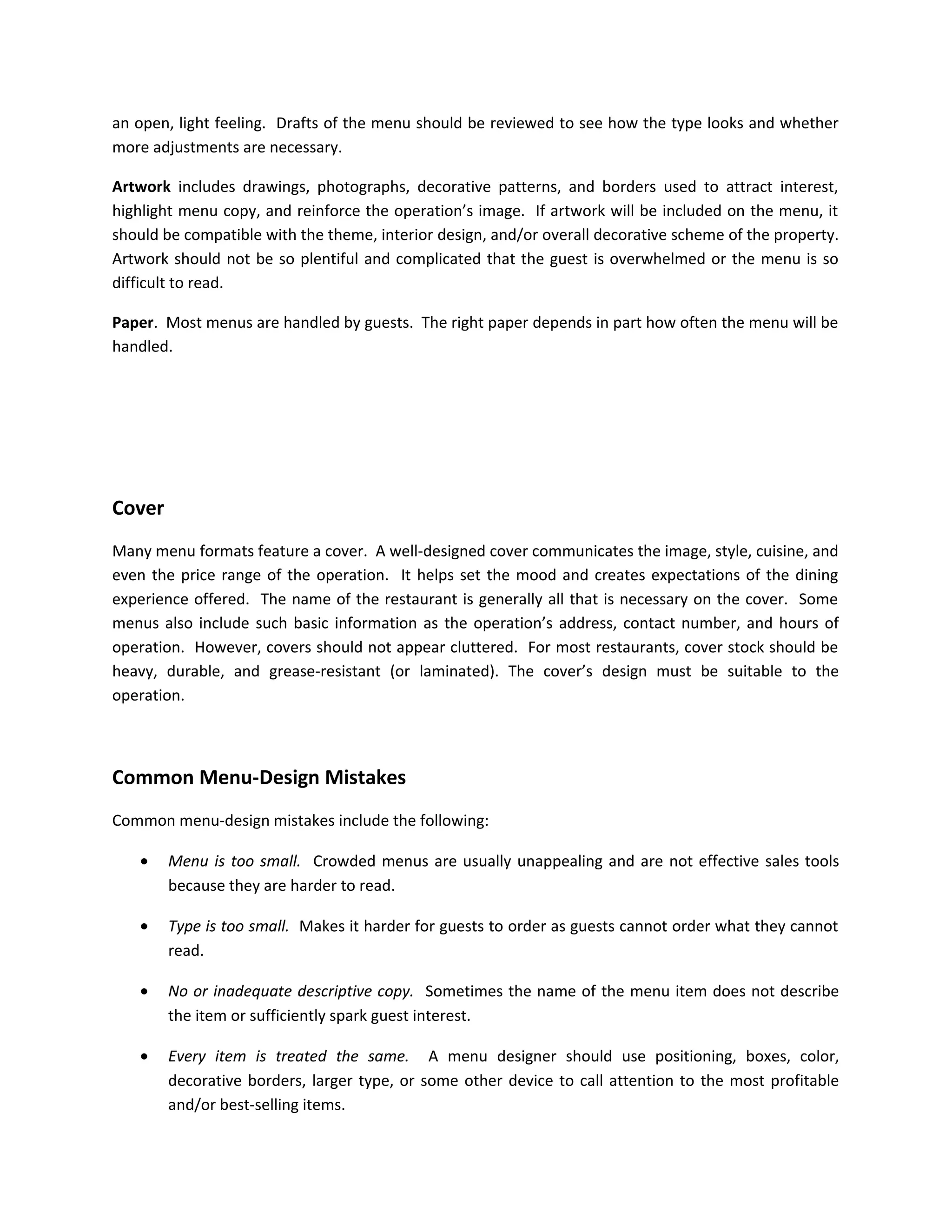 an open, light feeling. Drafts of the menu should be reviewed to see how the type looks and whether
more adjustments are necessary.
Artwork includes drawings, photographs, decorative patterns, and borders used to attract interest,
highlight menu copy, and reinforce the operation’s image. If artwork will be included on the menu, it
should be compatible with the theme, interior design, and/or overall decorative scheme of the property.
Artwork should not be so plentiful and complicated that the guest is overwhelmed or the menu is so
difficult to read.
Paper. Most menus are handled by guests. The right paper depends in part how often the menu will be
handled.
Cover
Many menu formats feature a cover. A well-designed cover communicates the image, style, cuisine, and
even the price range of the operation. It helps set the mood and creates expectations of the dining
experience offered. The name of the restaurant is generally all that is necessary on the cover. Some
menus also include such basic information as the operation’s address, contact number, and hours of
operation. However, covers should not appear cluttered. For most restaurants, cover stock should be
heavy, durable, and grease-resistant (or laminated). The cover’s design must be suitable to the
operation.
Common Menu-Design Mistakes
Common menu-design mistakes include the following:
• Menu is too small. Crowded menus are usually unappealing and are not effective sales tools
because they are harder to read.
• Type is too small. Makes it harder for guests to order as guests cannot order what they cannot
read.
• No or inadequate descriptive copy. Sometimes the name of the menu item does not describe
the item or sufficiently spark guest interest.
• Every item is treated the same. A menu designer should use positioning, boxes, color,
decorative borders, larger type, or some other device to call attention to the most profitable
and/or best-selling items.
 