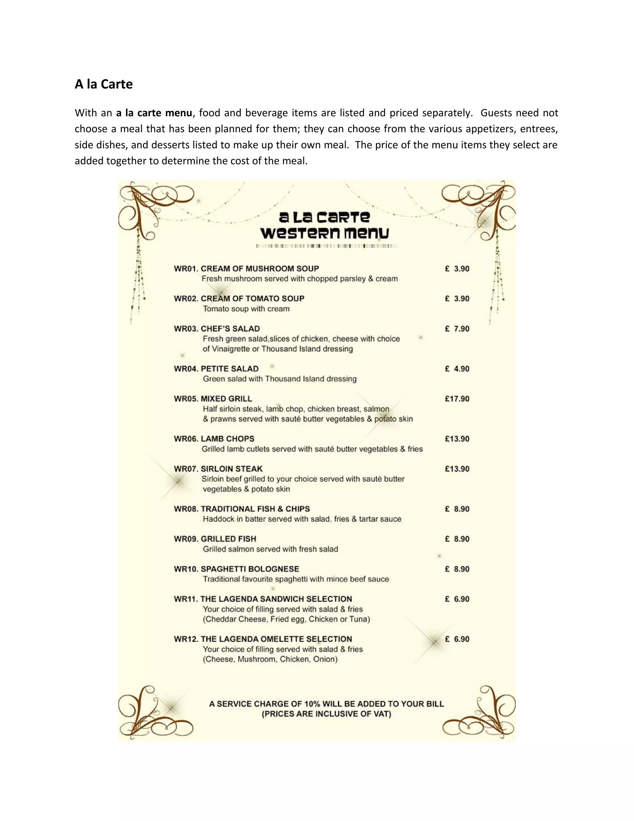 A la Carte
With an a la carte menu, food and beverage items are listed and priced separately. Guests need not
choose a meal that has been planned for them; they can choose from the various appetizers, entrees,
side dishes, and desserts listed to make up their own meal. The price of the menu items they select are
added together to determine the cost of the meal.
 